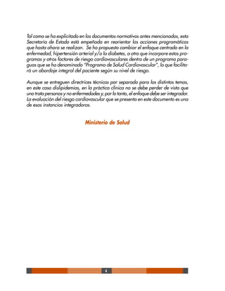 6
Tal como se ha explicitado en los documentos normativos antes mencionados, esta
Secretaría de Estado está empeñada en reorientar las acciones programáticas
que hasta ahora se realizan. Se ha propuesto cambiar el enfoque centrado en la
enfermedad, hipertensión arterial y/o la diabetes, a otro que incorpore estos pro-
gramas y otros factores de riesgo cardiovasculares dentro de un programa para-
guas que se ha denominado “Programa de Salud Cardiovascular”, lo que facilita-
rá un abordaje integral del paciente según su nivel de riesgo.
Aunque se entreguen directrices técnicas por separado para los distintos temas,
en este caso dislipidemias, en la práctica clínica no se debe perder de vista que
uno trata personas y no enfermedades y, por lo tanto, el enfoque debe ser integrador.
La evaluación del riesgo cardiovascular que se presenta en este documento es una
de esas instancias integradoras.
Ministerio de Salud
 