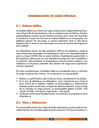 73
CONSIDERACIONES EN CASOS ESPECIALES
8.1. Diabetes Mellitus
La Diabetes Mellitus es un factor de riesgo cardiovascular independiente que favo-
rece el desarrollo de ateroesclerosis y de sus complicaciones trombóticas. Estudios
epidemiológicos muestran que los eventos coronarios son 2 veces más frecuentes
en hombres y 4 veces más comunes en mujeres diabéticas, en comparación a la
población general. Por otra parte, un número importante, hasta un 50% de los
diabéticos tipo 2, tiene ya una enfermedad coronaria al momento del diagnóstico
de la diabetes.
Las dislipidemias tienen una alta prevalencia (50%) en los diabéticos, siendo lo
más característico que tengan una hiperlipemia mixta o una hipertrigliceridemia
junto a un bajo Col-HDL. Esto se asocia también a hiperlipemia posprandial y a
LDL pequeñas y densas que son más aterogénicas porque son más susceptibles a
la oxidación. Adicionalmente, la hiperglicemia aumenta el estrés oxidativo y los
diabéticos con frecuencia presentan otros factores de riesgo como hipertensión
arterial y obesidad.
Por estas consideraciones, el diabético debe ser considerado como un individuo
de riesgo cardiovascular máximo. En consecuencia, es recomendable:
• Realizar un perfil lipídico cada 2 años en niños y anualmente en los adultos.
• En el caso de detectarse una dislipidemia, iniciar tratamiento que incluye el
buen control de la diabetes, medidas no farmacológicas y medicamentos
hipolipemiantes cuando éstos no logren los objetivos deseados. Como se trata
de un individuo en riesgo máximo, es recomendable obtener Col-LDL <100
mg/dl, Col-HDL > 45 mg/dl y triglicéridos < 160 mg/dl.
• La elección de fármacos hipolipemiantes no es distinta a la propuesta en otras
dislipidemias.
8.2. Niños y Adolescentes
Es recomendable evaluar los niveles de lípidos plasmáticos cuando existe el ante-
cedente familiar de una enfermedad coronaria precoz (< 55 años en hombres y <
 