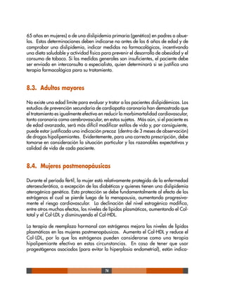 74
65 años en mujeres) o de una dislipidemia primaria (genética) en padres o abue-
los. Estas determinaciones deben indicarse no antes de los 6 años de edad y de
comprobar una dislipidemia, indicar medidas no farmacológicas, incentivando
una dieta saludable y actividad física para prevenir el desarrollo de obesidad y el
consumo de tabaco. Si las medidas generales son insuficientes, el paciente debe
ser enviado en interconsulta a especialista, quien determinará si se justifica una
terapia farmacológica para su tratamiento.
8.3. Adultos mayores
No existe una edad límite para evaluar y tratar a los pacientes dislipidémicos. Los
estudios de prevención secundaria de cardiopatía coronaria han demostrado que
el tratamiento es igualmente efectivo en reducir la morbimortalidad cardiovascular,
tanto coronaria como cerebrovascular, en estos sujetos. Más aún, si el paciente es
de edad avanzada, será más difícil modificar estilos de vida y, por consiguiente,
puede estar justificada una indicación precoz (dentro de 3 meses de observación)
de drogas hipolipemiantes. Evidentemente, para una correcta prescripción, debe
tomarse en consideración la situación particular y las razonables expectativas y
calidad de vida de cada paciente.
8.4. Mujeres postmenopáusicas
Durante el período fértil, la mujer está relativamente protegida de la enfermedad
ateroesclerótica, a excepción de las diabéticas y quienes tienen una dislipidemia
aterogénica genética. Esta protección se debe fundamentalmente al efecto de los
estrógenos el cual se pierde luego de la menopausia, aumentando progresiva-
mente el riesgo cardiovascular. La declinación del nivel estrogénico modifica,
entre otros muchos efectos, los niveles de lípidos plasmáticos, aumentando el Col-
total y el Col-LDL y disminuyendo el Col-HDL.
La terapia de reemplazo hormonal con estrógenos mejora los niveles de lípidos
plasmáticos en las mujeres postmenopáusicas. Aumenta el Col-HDL y reduce el
Col-LDL, por lo que los estrógenos pueden considerarse como una terapia
hipolipemiante efectiva en estas circunstancias. En caso de tener que usar
progestágenos asociados (para evitar la hiperplasia endometrial), están indica-
 