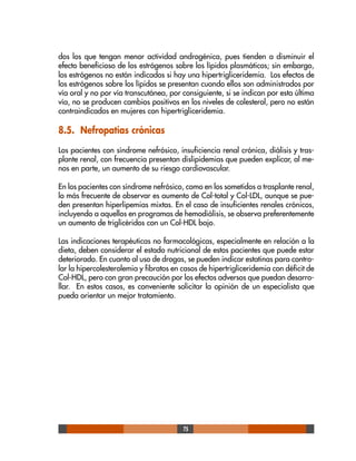 75
dos los que tengan menor actividad androgénica, pues tienden a disminuir el
efecto beneficioso de los estrógenos sobre los lípidos plasmáticos; sin embargo,
los estrógenos no están indicados si hay una hipertrigliceridemia. Los efectos de
los estrógenos sobre los lípidos se presentan cuando ellos son administrados por
vía oral y no por vía transcutánea, por consiguiente, si se indican por esta última
vía, no se producen cambios positivos en los niveles de colesterol, pero no están
contraindicados en mujeres con hipertrigliceridemia.
8.5. Nefropatías crónicas
Los pacientes con síndrome nefrósico, insuficiencia renal crónica, diálisis y tras-
plante renal, con frecuencia presentan dislipidemias que pueden explicar, al me-
nos en parte, un aumento de su riesgo cardiovascular.
En los pacientes con síndrome nefrósico, como en los sometidos a trasplante renal,
lo más frecuente de observar es aumento de Col-total y Col-LDL, aunque se pue-
den presentan hiperlipemias mixtas. En el caso de insuficientes renales crónicos,
incluyendo a aquellos en programas de hemodiálisis, se observa preferentemente
un aumento de triglicéridos con un Col-HDL bajo.
Las indicaciones terapéuticas no farmacológicas, especialmente en relación a la
dieta, deben considerar el estado nutricional de estos pacientes que puede estar
deteriorado. En cuanto al uso de drogas, se pueden indicar estatinas para contro-
lar la hipercolesterolemia y fibratos en casos de hipertrigliceridemia con déficit de
Col-HDL, pero con gran precaución por los efectos adversos que puedan desarro-
llar. En estos casos, es conveniente solicitar la opinión de un especialista que
pueda orientar un mejor tratamiento.
 