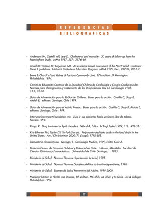 77
- Anderson KM, Castelli WP, Levy D. Cholesterol and mortality: 30 years of follow-up from the
Framingham Study. JAMA 1987, 257: 2176-80.
- Ansell BJ; Watson KE; Fogelman AM. An evidence-based assessment of the NCEP Adult Treatment
Panel II guidelines. National Cholesterol Education Program. JAMA 1999, Dec., 282:21, 2051-7.
- Bowe & Church’s Food Values of Portions Commonly Used. 17th edition. JA Pennington.
Philadelphia, 1994.
- Comité de Educación Continua de la Sociedad Chilena de Cardiología y Cirugía Cardiovascular.
Normas para el Diagnóstico y Tratamiento de las Dislipidemias. Rev Ch Cardiología 1996;
15:1, 32-36.
- Guías de Alimentación para la Población Chilena: Bases para la acción. Castillo C, Uauy R,
Atalah E, editores. Santiago, Chile 1999.
- Guías de Alimentación para el Adulto Mayor: Bases para la acción. Castillo C, Uauy R, Atalah E,
editores. Santiago, Chile 1999.
- InterAmerican Heart Foundation, Inc. Guíe a sus pacientes hacia un futuro libre de tabaco.
Febrero 1998.
- Knopp R. Drug treatment of lipid disorders. Wood A, Editor. N Engl J Med 1999; 311: 498-511.
- Kris-Etherton PM, Taylor DS, Yu-Poth S et als. Polyunsaturated fatty acids in the food chain in the
United States. Am J Clin Nutrition 2000; 71 (suppl): 179S-88S.
- Laboratorio clínico básico. Quiroga, T. Semiología Médica, 1999, Editor, Goic A.
- Materias Grasas de Consumo Habitual y Potencial en Chile. L Mason, MA Mella. Facultad de
Ciencias Químicas y Farmacéuticas. Universidad de Chile. Santiago, 1985.
- Ministerio de Salud. Normas Técnicas Hipertensión Arterial, 1995.
- Ministerio de Salud. Normas Técnicas Diabetes Mellitus no Insulinodependiente, 1996.
- Ministerio de Salud. Examen de Salud Preventivo del Adulto, 1999-2000.
- Modern Nutrition in Health and Disease, 8th edition. MC Shils, JA Olson y M Shike. Lea & Gebiger,
Philadelphia, 1994.
R E F E R E N C I A S
B I B L I O G R A F I C A S
 