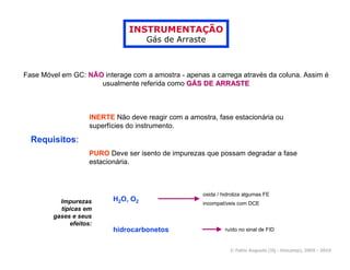 INSTRUMENTAÇÃO
                                     Gás de Arraste



Fase Móvel em GC: NÃO interage com a amostra - apenas a carrega através da coluna. Assim é
                     usualmente referida como GÁS DE ARRASTE



                    INERTE Não deve reagir com a amostra, fase estacionária ou
                    superfícies do instrumento.

  Requisitos:
                    PURO Deve ser isento de impurezas que possam degradar a fase
                    estacionária.



                                                     oxida / hidroliza algumas FE
          Impurezas        H2O, O2
                                                     incompatíveis com DCE
          típicas em
        gases e seus
             efeitos:
                           hidrocarbonetos                    ruído no sinal de FID


                                                                © Fabio Augusto (IQ - Unicamp), 2005 - 2010
 