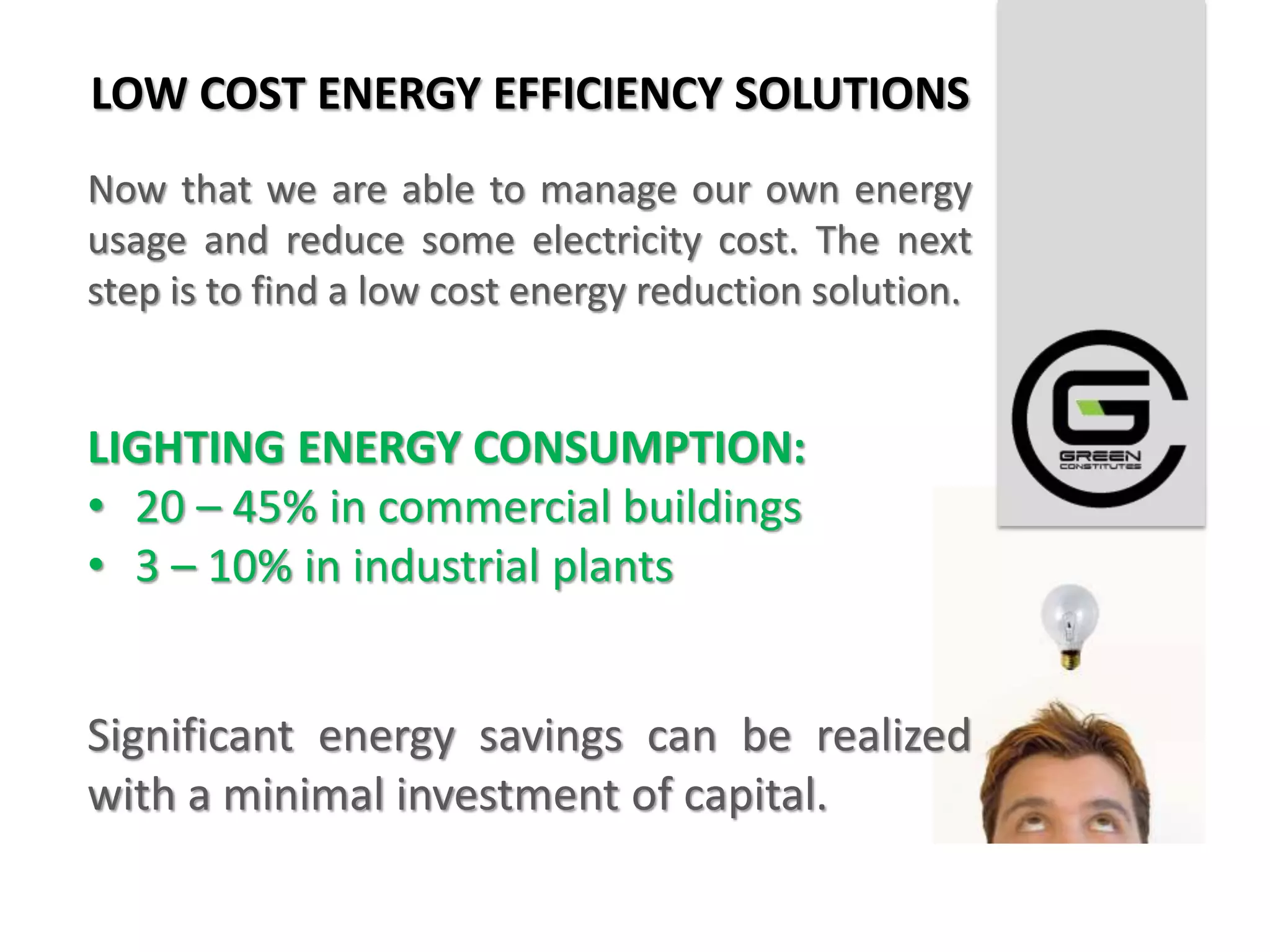 LOW COST ENERGY EFFICIENCY SOLUTIONS
Now that we are able to manage our own energy
usage and reduce some electricity cost. The next
step is to find a low cost energy reduction solution.


LIGHTING ENERGY CONSUMPTION:
• 20 – 45% in commercial buildings
• 3 – 10% in industrial plants


Significant energy savings can be realized
with a minimal investment of capital.
 