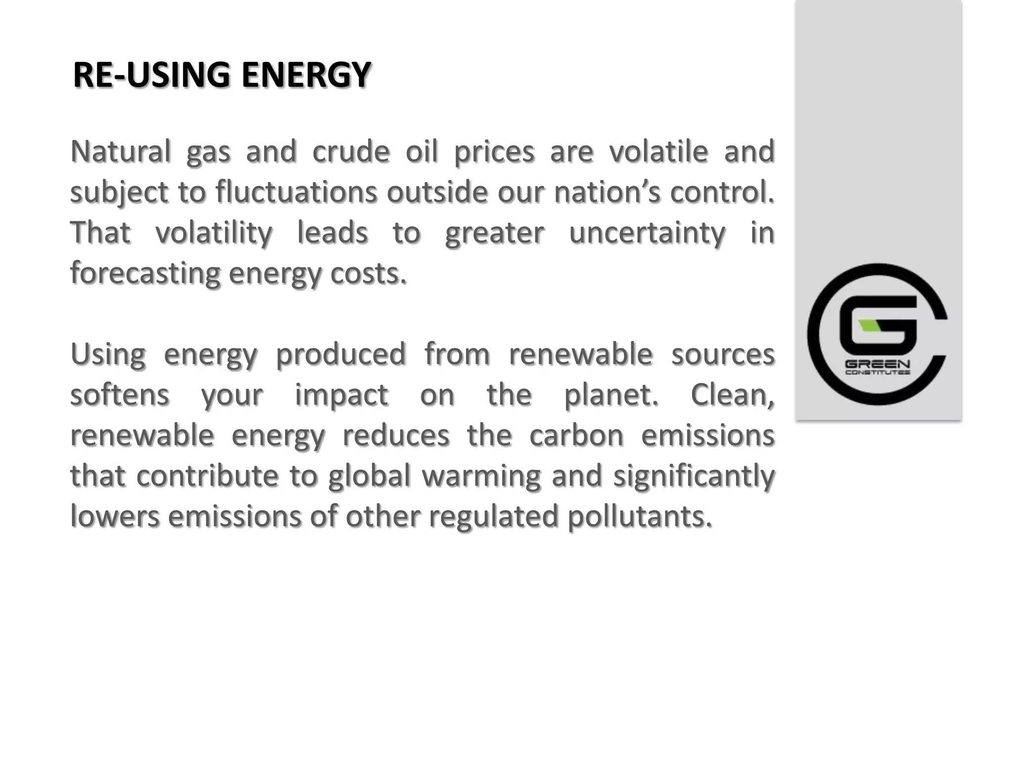 RE-USING ENERGY
Natural gas and crude oil prices are volatile and
subject to fluctuations outside our nation’s control.
That volatility leads to greater uncertainty in
forecasting energy costs.

Using energy produced from renewable sources
softens your impact on the planet. Clean,
renewable energy reduces the carbon emissions
that contribute to global warming and significantly
lowers emissions of other regulated pollutants.
 