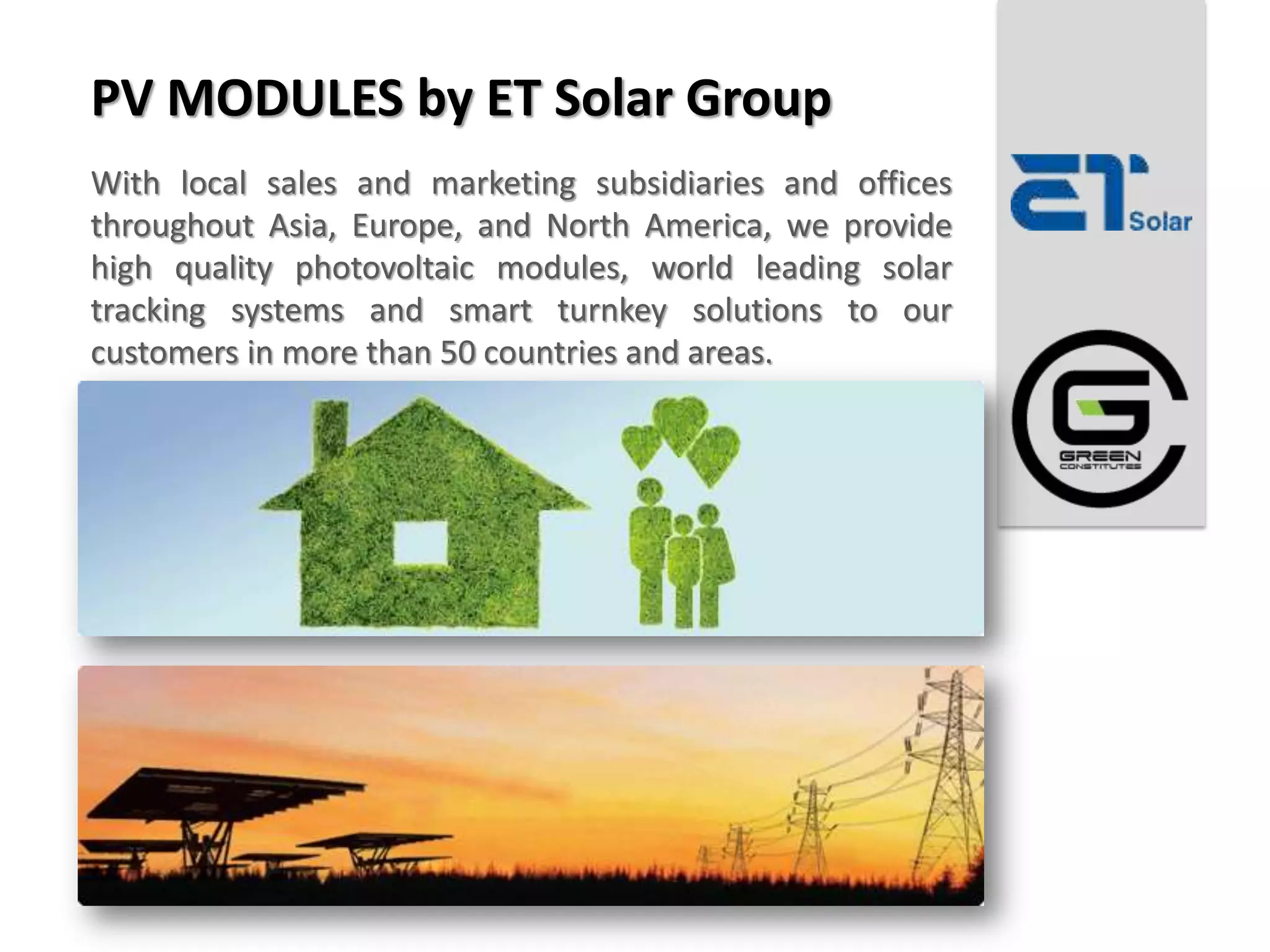 PV MODULES by ET Solar Group
With local sales and marketing subsidiaries and offices
throughout Asia, Europe, and North America, we provide
high quality photovoltaic modules, world leading solar
tracking systems and smart turnkey solutions to our
customers in more than 50 countries and areas.
 