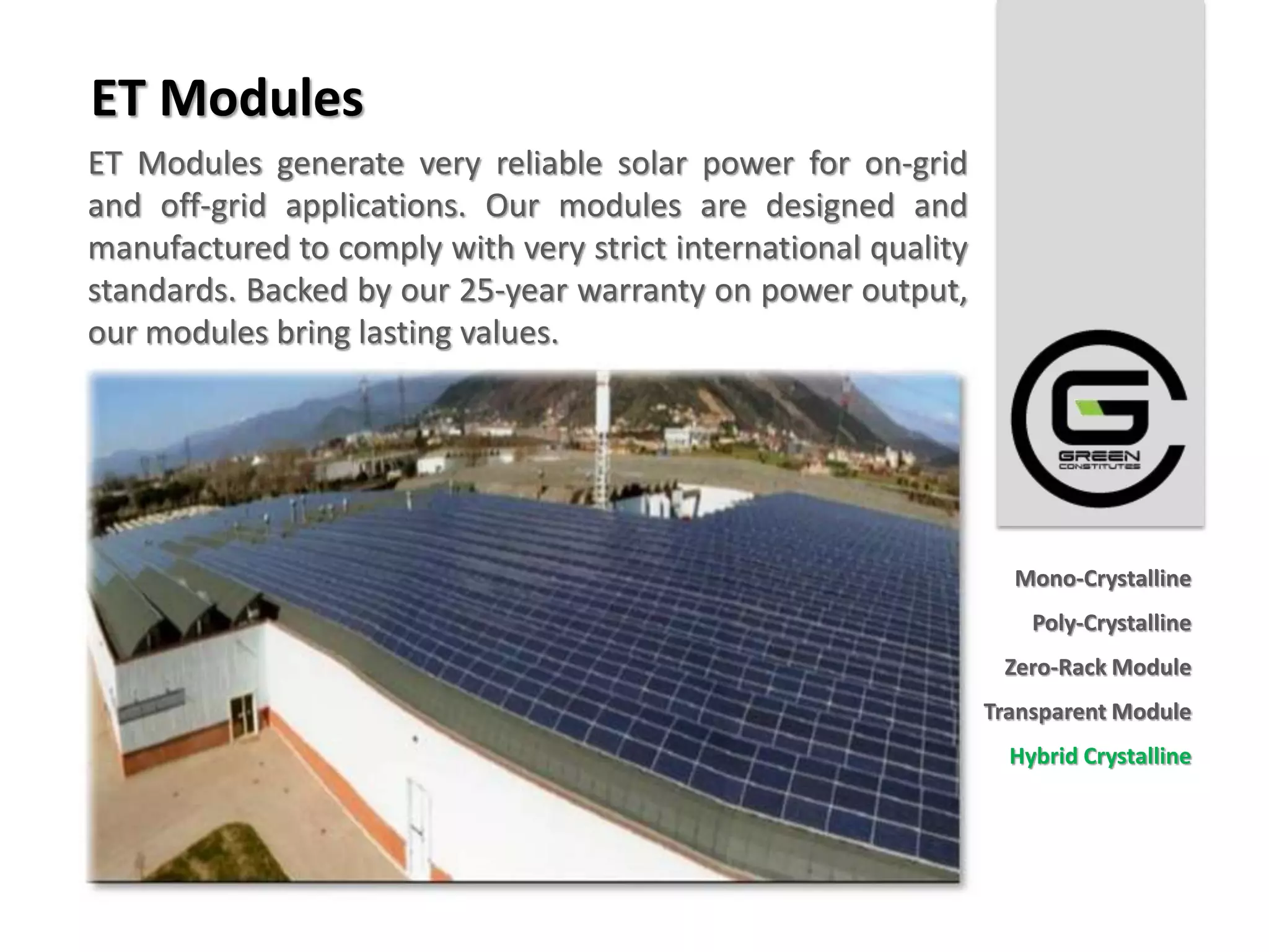 ET Modules
ET Modules generate very reliable solar power for on-grid
and off-grid applications. Our modules are designed and
manufactured to comply with very strict international quality
standards. Backed by our 25-year warranty on power output,
our modules bring lasting values.




                                                                  Mono-Crystalline
                                                                    Poly-Crystalline
                                                                 Zero-Rack Module
                                                                Transparent Module
                                                                  Hybrid Crystalline
 