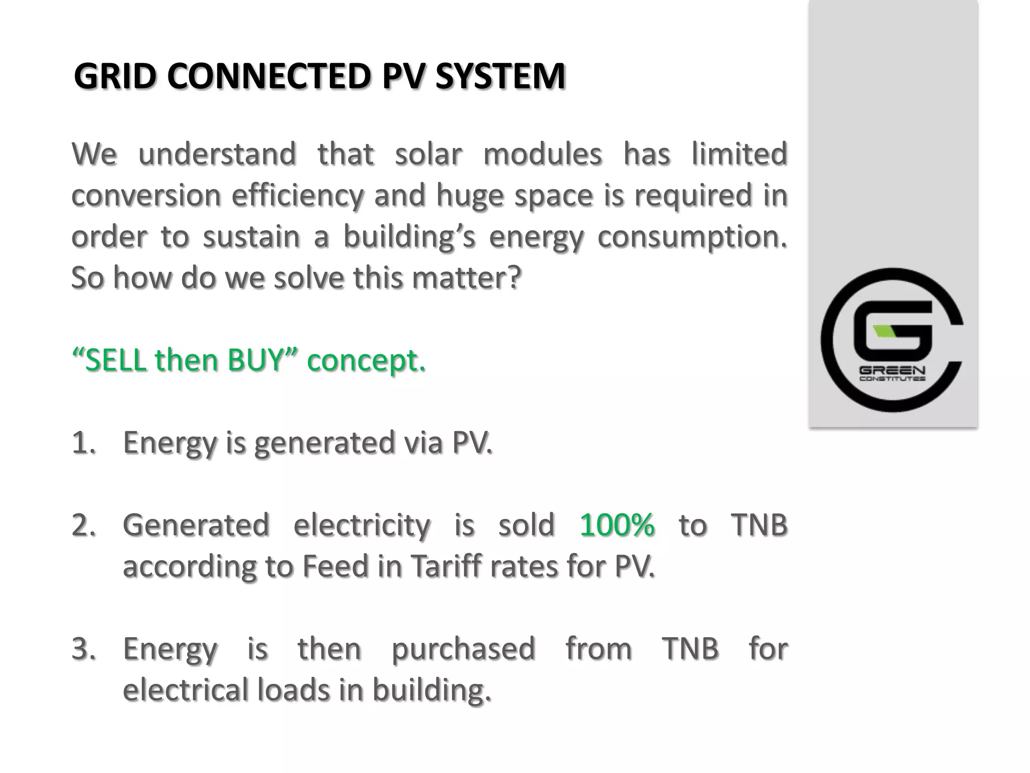 GRID CONNECTED PV SYSTEM
We understand that solar modules has limited
conversion efficiency and huge space is required in
order to sustain a building’s energy consumption.
So how do we solve this matter?

“SELL then BUY” concept.

1. Energy is generated via PV.

2. Generated electricity is sold 100% to TNB
   according to Feed in Tariff rates for PV.

3. Energy is then purchased from TNB for
   electrical loads in building.
 