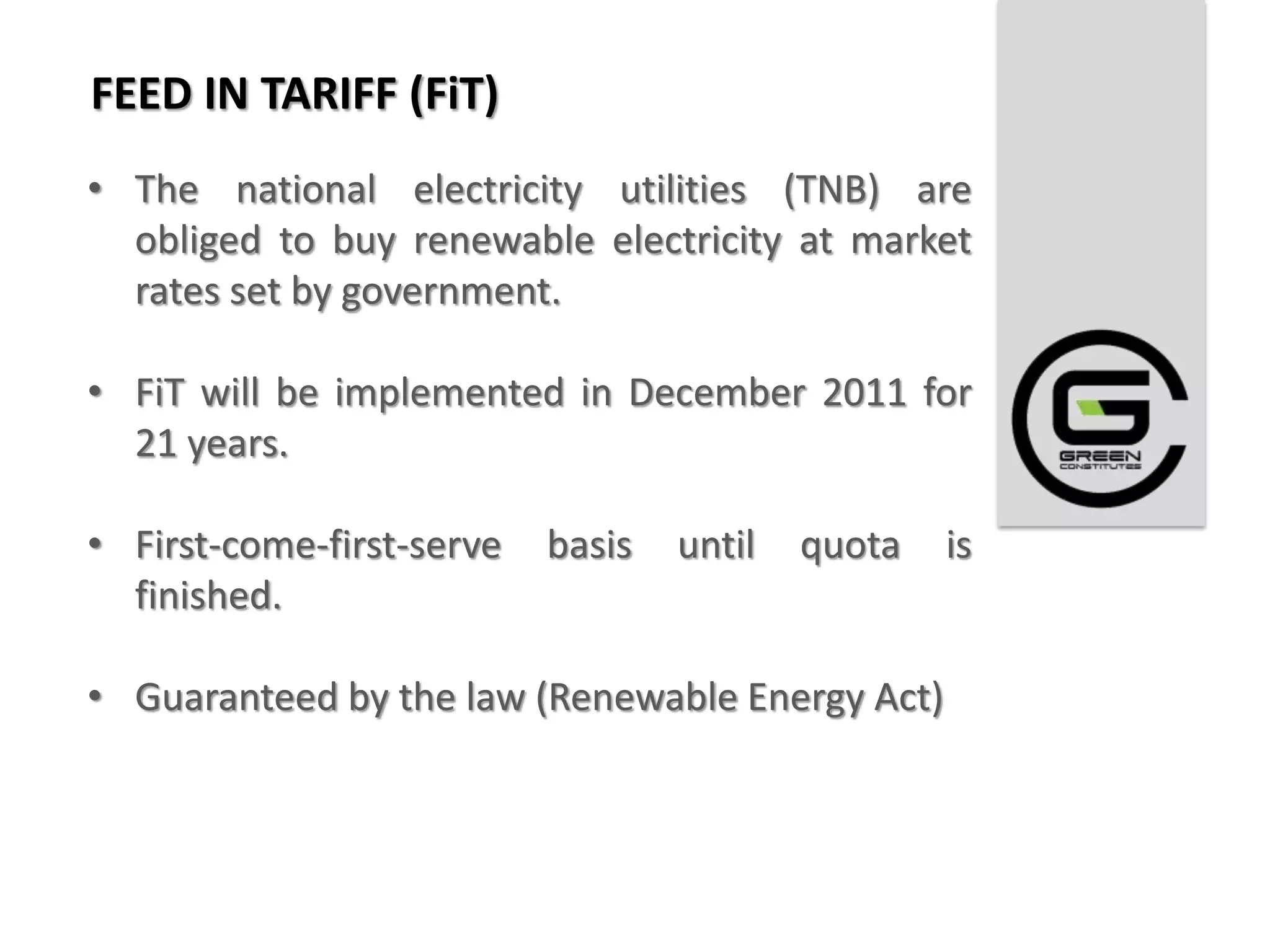 FEED IN TARIFF (FiT)
• The national electricity utilities (TNB) are
  obliged to buy renewable electricity at market
  rates set by government.

• FiT will be implemented in December 2011 for
  21 years.

• First-come-first-serve   basis   until   quota   is
  finished.

• Guaranteed by the law (Renewable Energy Act)
 