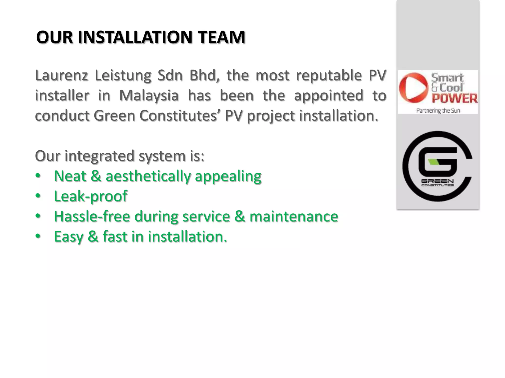 OUR INSTALLATION TEAM
Laurenz Leistung Sdn Bhd, the most reputable PV
installer in Malaysia has been the appointed to
conduct Green Constitutes’ PV project installation.

Our integrated system is:
• Neat & aesthetically appealing
• Leak-proof
• Hassle-free during service & maintenance
• Easy & fast in installation.
 