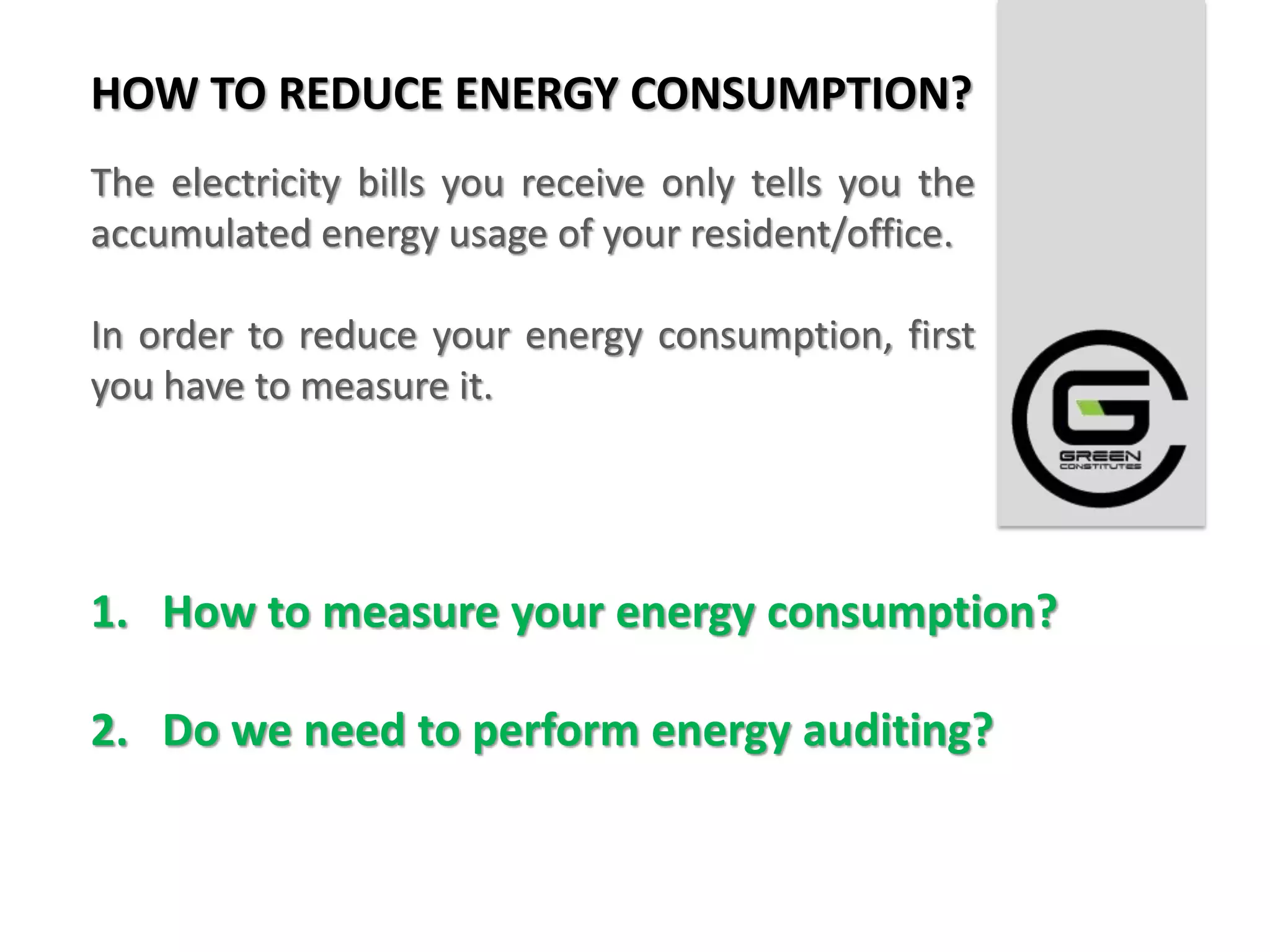 HOW TO REDUCE ENERGY CONSUMPTION?
The electricity bills you receive only tells you the
accumulated energy usage of your resident/office.

In order to reduce your energy consumption, first
you have to measure it.




1. How to measure your energy consumption?

2. Do we need to perform energy auditing?
 