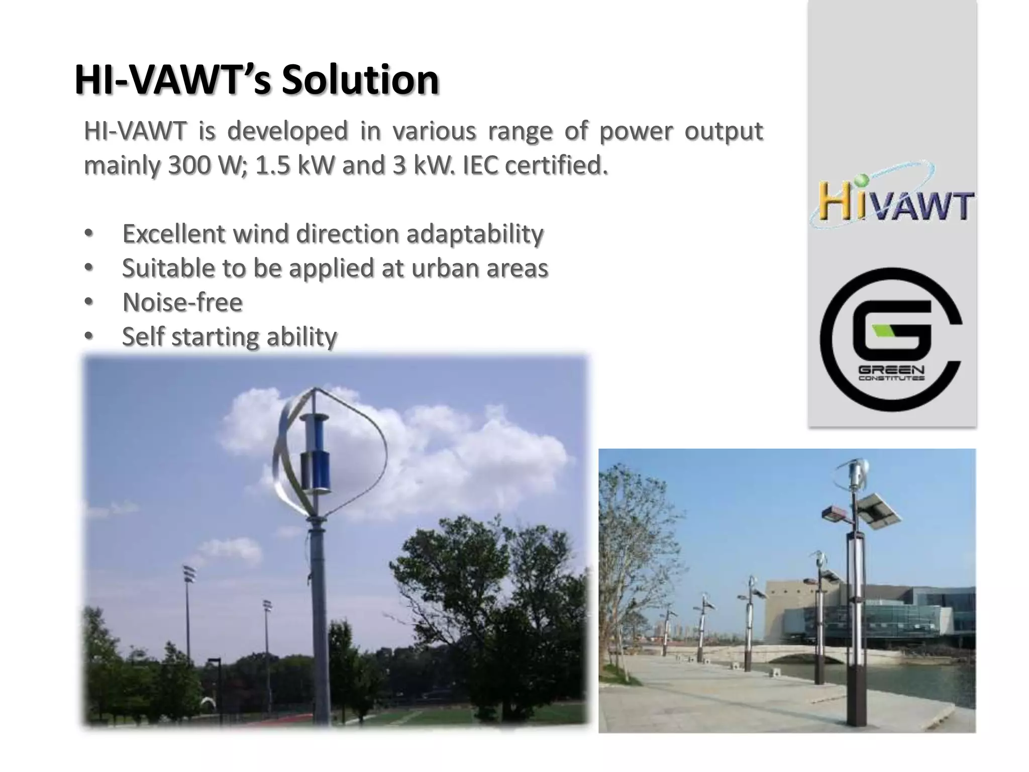 HI-VAWT’s Solution
HI-VAWT is developed in various range of power output
mainly 300 W; 1.5 kW and 3 kW. IEC certified.

•   Excellent wind direction adaptability
•   Suitable to be applied at urban areas
•   Noise-free
•   Self starting ability
 