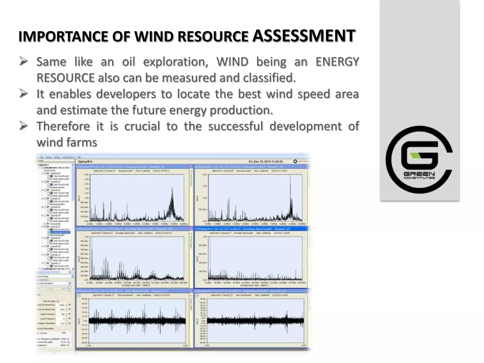 IMPORTANCE OF WIND RESOURCE ASSESSMENT
 Same like an oil exploration, WIND being an ENERGY
  RESOURCE also can be measured and classified.
 It enables developers to locate the best wind speed area
  and estimate the future energy production.
 Therefore it is crucial to the successful development of
  wind farms
 