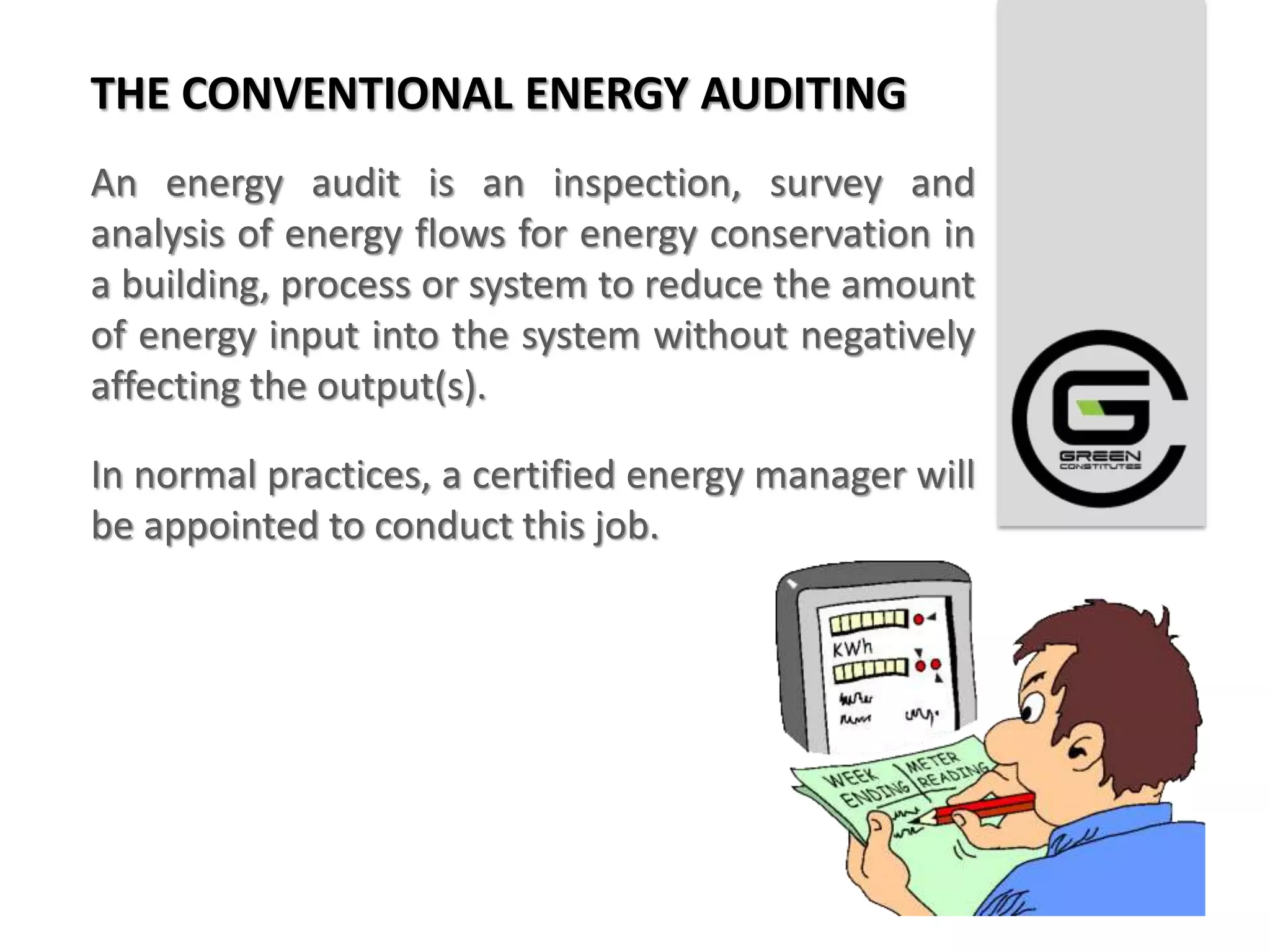 THE CONVENTIONAL ENERGY AUDITING
An energy audit is an inspection, survey and
analysis of energy flows for energy conservation in
a building, process or system to reduce the amount
of energy input into the system without negatively
affecting the output(s).

In normal practices, a certified energy manager will
be appointed to conduct this job.
 