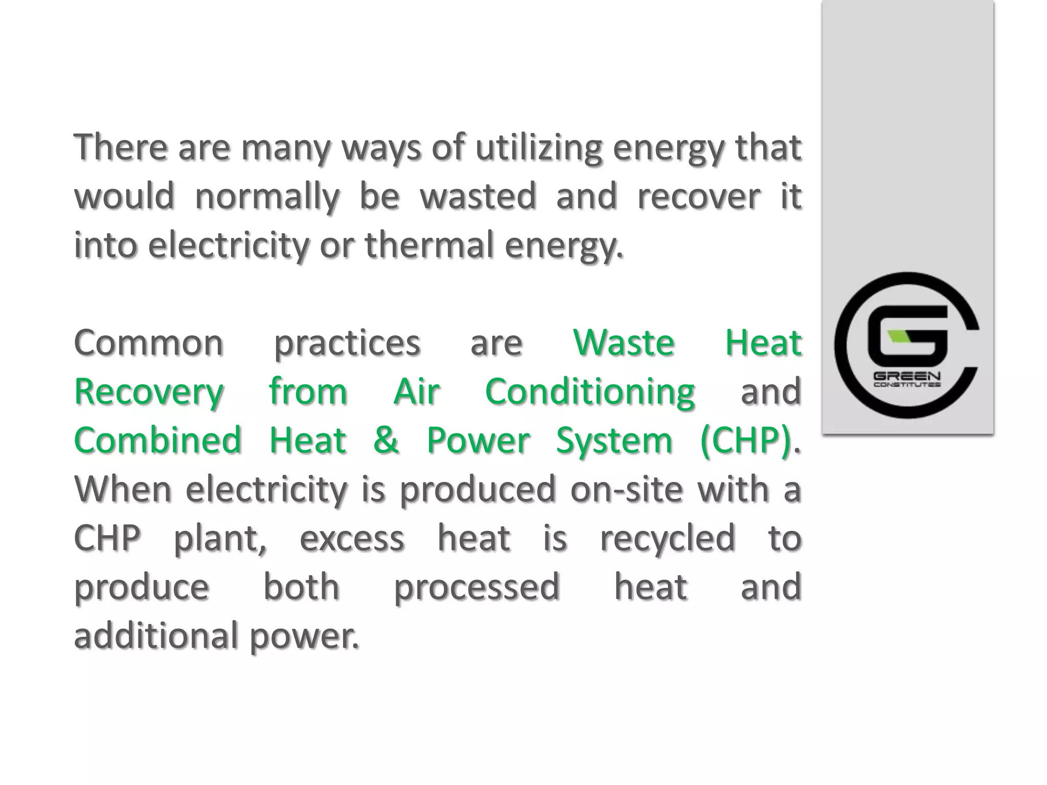 There are many ways of utilizing energy that
would normally be wasted and recover it
into electricity or thermal energy.

Common practices are Waste Heat
Recovery from Air Conditioning and
Combined Heat & Power System (CHP).
When electricity is produced on-site with a
CHP plant, excess heat is recycled to
produce both processed heat and
additional power.
 