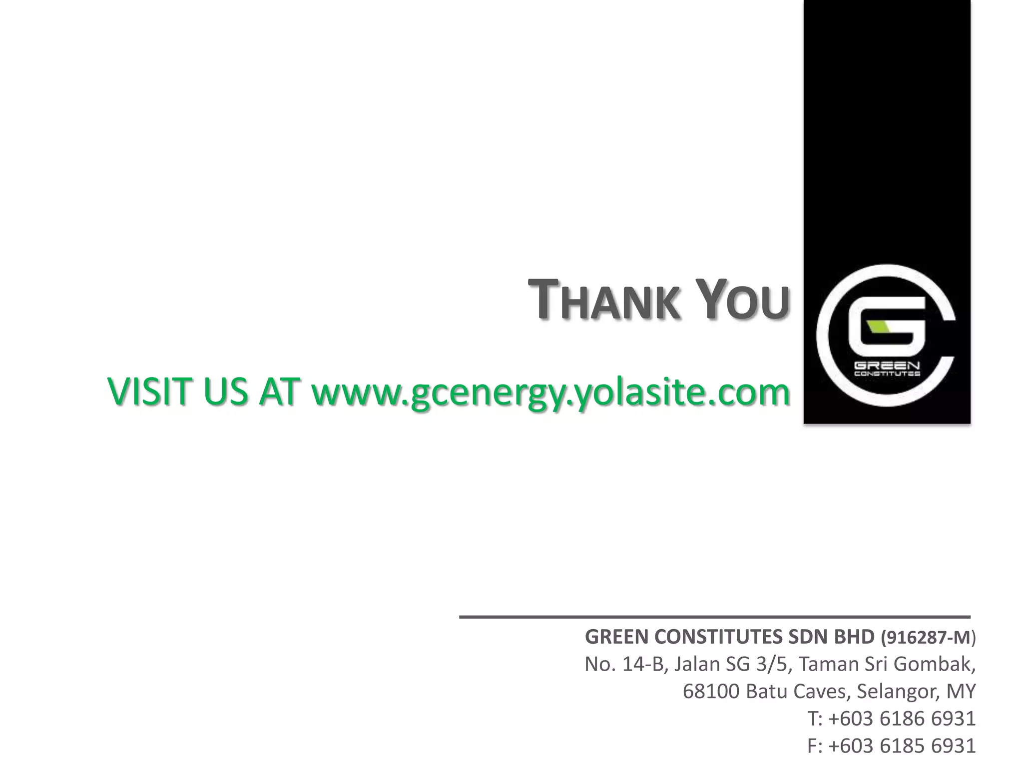 THANK YOU
VISIT US AT www.gcenergy.yolasite.com




                         GREEN CONSTITUTES SDN BHD (916287-M)
                         No. 14-B, Jalan SG 3/5, Taman Sri Gombak,
                                    68100 Batu Caves, Selangor, MY
                                                  T: +603 6186 6931
                                                  F: +603 6185 6931
 