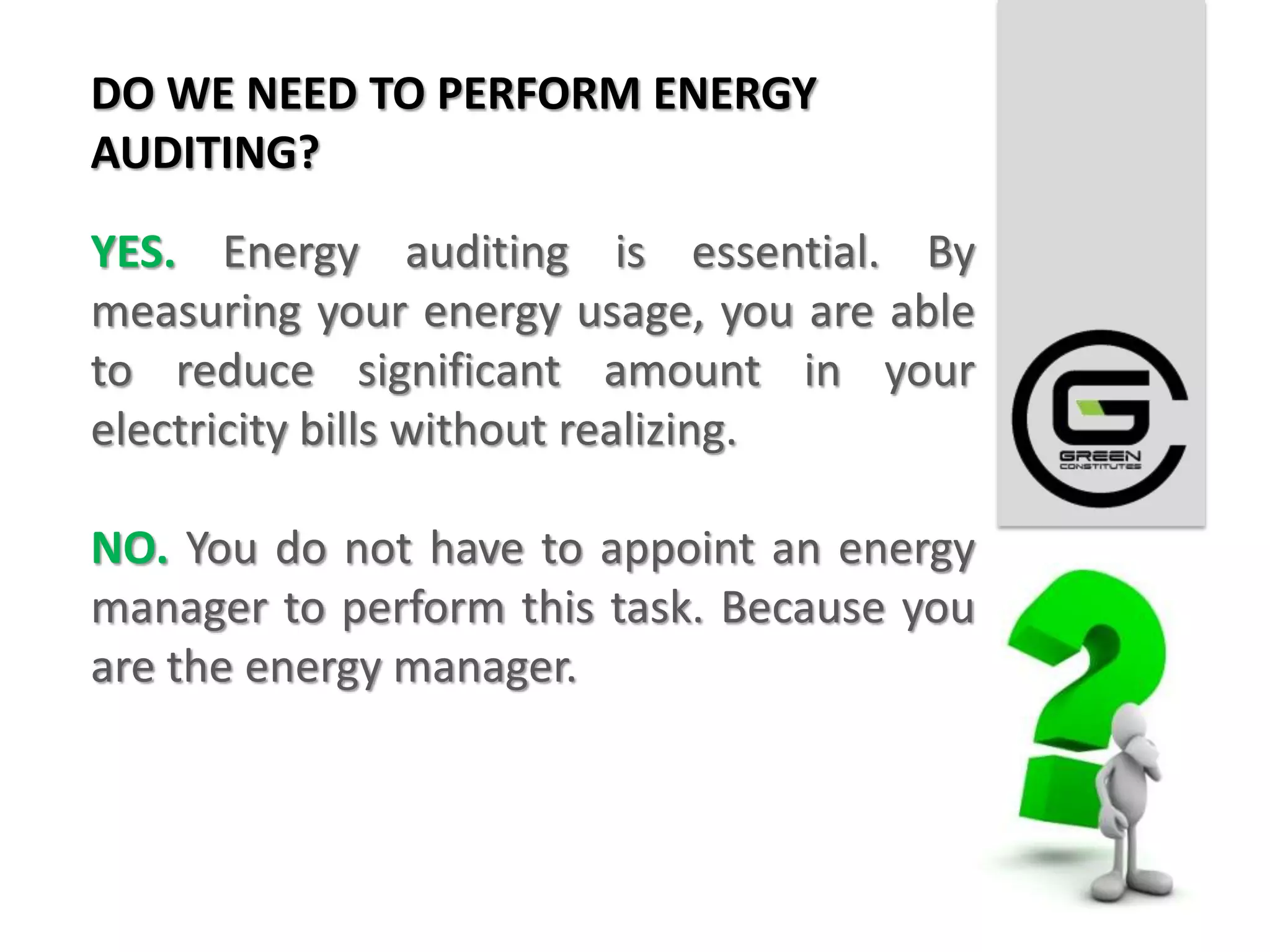 DO WE NEED TO PERFORM ENERGY
AUDITING?

YES. Energy auditing is essential. By
measuring your energy usage, you are able
to reduce significant amount in your
electricity bills without realizing.

NO. You do not have to appoint an energy
manager to perform this task. Because you
are the energy manager.
 