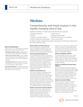 Comprehensive and timely analysis in this
rapidly changing area of law.
Healthcare Analytical is an ideal resource for attorneys who represent:
• Healthcare providers
• Patients
• Hospitals and health systems
• Health maintenance organizations
Its detailed analysis combined with superior organization of information enables you to
find expert guidance quickly.
AHLA’s Health Law Practice Guide, 2d
This treatise takes you through the many
legal issues affecting healthcare payors and
providers, offering you clear, comprehensive
guidance on day-to-day healthcare legal issues.
Food and Drug Administration, 3d
An encyclopedic legal guide to practice and
procedure, this resource includes federal Food
and Drug Administration (FDA) practices,
administrative enforcement, court proceedings,
and standard FDA forms. The guide also
provides comprehensive updates to recent
and significant caselaw developments that
clarify and help define the application of
FDCA and other healthcare statutory and
regulatory materials.
Health Care and Antitrust Law
This resource provides comprehensive foot-
notes and consolidates information from
many hard-to-find sources, making available
all the information you need to quickly and
efficiently research your issue. You can also
access analysis of all antitrust issues affecting
doctors, hospitals, laboratories, and long-term
care facilities, together with an overview of
how antitrust principles uniquely apply to
each different healthcare industry segment.
Health Care Financial Transactions Manual
Use the manual’s seven-step analysis for
identifying issues, then quickly find all the
legislation and regulations needed to
evaluate healthcare transactions. The
manual analyzes changes of ownership,
reimbursement implications and distressed
facilities. Plus, it gives you an overview of the
healthcare industry and applicable federal
and state laws, and examines restrictions on
physician financial arrangements, fraud and
abuse, and ownership disclosure.
Health Law Handbook, 2009 Ed.
This well-regarded annual resource covers
topics of timely interest in the health law
practice area. The insights and knowledge of
national health law experts focus on some of
the most important and cutting-edge issues
in health law today.
Medicare and Medicaid Fraud and Abuse,
2009 Ed.
This comprehensive and practical guide to
Medicare and Medicaid fraud and abuse offers
real-life scenarios and implementation insights
in the application of complex regulatory
provisions. The thoughtful analysis and clear
explanations will enable you to advise your
clients on effective compliance, while
answering their questions about gray areas.
Patient Care Decision-Making
This guide provides a balanced analysis
of both the rights of patients and the
responsibilities of healthcare providers by
combining general guidelines, caselaw, and
theoretical discussions. It also provides
healthcare practitioners step-by-step
guidance to the procedural and substantive
aspects of medical decision-making.
See reverse
WESTLAW ADVANTAGES
There are three core advantages that separate
Westlaw® from other research services:
• Comprehensive legal content, including primary
law, legal analysis, and litigation materials.
• Tools to help you find it faster, such as editorial
enhancements, industry-leading search and
linking technologies, 24/7 research assistance,
and more.
• Trusted accuracy through case corrections
and KeyCite®, the most complete, accurate,
up-to-the-minute citation service.
And with WestlawNext™, we built on these core
advantages to make legal research easier and
more intuitive than ever before.
WESTLAW Healthcare Analytical
• Health insurers
• Managed care providers
• Nursing and long-term care facilities
• Home care providers
 
