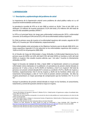 Guía Clínica 2010 Hipertensión Arterial Primaria o esencial en personas de 15 años y más
Ministerio de Salud
Subsecretaría de Salud Pública
11
1. INTRODUCCIÓN
1.1 Descripción y epidemiología del problema de salud
La importancia de la hipertensión arterial como problema de salud pública radica en su rol
causal de morbimortalidad cardiovascular.
La prevalencia mundial de HTA en el año 2000 se estimó en 26,4%.1
Para el año 2001 se le
atribuyen 7,6 millones de muertes prematura (13,5% del total) y 92 millones (6% del total) de
años de vida saludables perdidos (AVISA∗
)2
.
La HTA es el principal factor de riesgo para enfermedad cerebrovascular (ECV) y enfermedad
coronaria. Se le atribuye el 54% de las ECV y 47% de la enfermedad cardíaca isquémica2
.
En Chile la primera causa de muerte es la enfermedad isquémica del corazón, seguida de ECV
(48,9 y 47,3 muertes por 100 mil habitantes, respectivamente)3
.
Estas enfermedades están priorizadas en los Objetivos Sanitarios para la década 2000-2010, con
metas específicas, logrando 9,1% de reducción en las enfermedades isquémicas del corazón y
10,8% en la ECV en el quinquenio 2000-2005.
En el Estudio de Carga de Enfermedad y Carga Atribuible, la Enfermedad Hipertensiva fue la
primera causa de AVISA con 6,9% del total (7,4% del total AVISA en hombres y 6,4% del total
AVISA en mujeres). Este estudio muestra además, que 1 de cada 7 muertes es directamente
atribuible a la HTA4
.
Según la Encuesta de Calidad de Vida y Salud 20065
, la hipertensión arterial es la principal
enfermedad crónica declarada en la población y la prevalencia de presión arterial elevada en
personas de 17 años y más es 33,7% (39,9% en hombres y 33,6 % en mujeres)6
. Del total de
personas con presión arterial elevada 60 % conocía su condición (74,7% y 46,8% de mujeres y
hombres, respectivamente); 54,6 % de las mujeres y 20,4% de los hombres refirió estar con
tratamiento farmacológico y sólo el 11,8 % tenía la presión arterial controlada. De ellos las
mujeres presentaron un mayor porcentaje de compensación que los hombres (19,1 % v/s 5,4
%)6
.
Aunque la prevalencia de presión arterial elevada es mayor en los hombres, el conocimiento,
tratamiento y control de la presión arterial es mayor en mujeres.
1
Kearney PM, Whelton M, Reynolds K, Muntner P, Whelton PK, He J. Global burden of hypertension: analysis of worldwide data.
Lancet. 2005; 365 (9455):217-23.
∗
AVISA para una causa específica corresponde a la suma de los años de vida perdidos por muerte prematura y los años de vida
vividos con discapacidad.
2
Lawes CM, Vander Hoorn S, Rodgers A; Internacional Society of Hypertension. Global burden of blood-pressure-related disease,
2001. Lancet. 2008; 371(9623): 1513-8.
3
Gobierno de Chile. Ministerio de Salud. Indicadores Básicos de Salud, Chile 2007.
4
Gobierno de Chile. Ministerio de Salud. Estudio de Carga de Enfermedad y Carga Atribuible 2007. Disponible en:
http://epi.minsal.cl/epi/html/invest/cargaenf2008/Informe%20final%20carga_Enf_2007.pdf [Consulta: 5 de enero de 2009]
5
Gobierno de Chile. Ministerio de Salud. II Encuesta Calidad de Vida y Salud, Chile 2006.
6
Gobierno de Chile. Ministerio de Salud. Encuesta Nacional de Salud, Chile 2003.
 