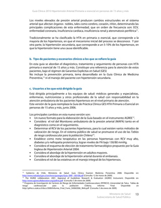 Guía Clínica 2010 Hipertensión Arterial Primaria o esencial en personas de 15 años y más
Ministerio de Salud
Subsecretaría de Salud Pública
13
Los niveles elevados de presión arterial producen cambios estructurales en el sistema
arterial que afectan órganos nobles, tales como cerebro, corazón, riñón, determinando las
principales complicaciones de esta enfermedad, que en orden de frecuencia son: ECV,
enfermedad coronaria, insuficiencia cardíaca, insuficiencia renal y ateromatosis periférica11
.
Tradicionalmente se ha clasificado la HTA en primaria o esencial, que corresponde a la
mayoría de los hipertensos, en que el mecanismo inicial del proceso se desconoce. Y por
otra parte, la hipertensión secundaria, que corresponde a un 5-10% de los hipertensos, en
que la hipertensión tiene una causa identificable.
b. Tipo de pacientes y escenarios clínicos a los que se refiere la guía
En esta guía se abordan el diagnóstico, tratamiento y seguimiento de personas con HTA
primaria o esencial de 15 años y más. Constituye una referencia para la atención de estos
pacientes, bajo el régimen de Garantías Explícitas en Salud (GES)
No incluye la prevención primaria, tema desarrollado en la Guía Clínica de Medicina
Preventiva,12
ni el manejo del paciente con hipertensión secundaria.
c. Usuarios a los que está dirigida la guía
Está dirigida principalmente a los equipos de salud: médicos generales y especialistas,
enfermeras, nutricionistas y otros profesionales de la salud con responsabilidad en la
atención ambulatoria de los pacientes hipertensos en el nivel primario de atención.
Esta versión de la guía reemplaza la Guía de Práctica Clínica GES HTA Primaria o Esencial en
personas de 15 años y más, junio 2006.
Los principales cambios en esta nueva versión son:
Un nuevo formato para la elaboración de la Guía basado en el instrumento AGREE13
.
Considera el rol del Monitoreo ambulatorio de la presión arterial (MAPA) tanto en el
diagnóstico como en el seguimiento.
Determinar el RCV de los pacientes hipertensos, para lo cual existen varios métodos de
valoración de riesgo. En el sistema público de salud se promueve el uso de las Tablas
de riesgo cardiovascular para la población Chilena14
.
Establece como meta terapéutica en las personas hipertensas con RCV muy alto,
diabetes y/o nefropatía proteinúrica, lograr niveles de PA bajo 130/80 mmHg.
Considera el esquema de elección de tratamiento farmacológico propuesto por la Guía
Inglesa de Hipertensión Arterial 2004.
Considera el abordaje de la hipertensión en adultos mayores.
Considera el abordaje de la hipertensión arterial durante el embarazo.
Considera el rol de las estatinas en el manejo integral de los hipertensos.
12
Gobierno de Chile. Ministerio de Salud. Guía Clínica Examen Medicina Preventiva 2008. Disponible en:
http://www.redsalud.gov.cl/archivos/guiasges/Guia_EMP_100108.pdf [Consulta: 12 de marzo de 2009].
13
The AGREE collaboration. 2001. Appraisal of Guidelines Research & Evaluation (AGREE) Instrument. Disponible en:
http://www.agreecollaboration.org/pdf/es.pdf [Consulta: 5 de enero de 2009].
14
Programa de Investigación de Factores de Riesgo de Enfermedades Cardiovasculares (PIFRECV), Universidad de Talca. Tablas de
riesgo cardiovascular para la población Chilena, Informe Final. Disponible en
http://pifrecv.utalca.cl/docs/2008/Informe_Final_Fonis_SA06I2006_Web.pdf [Consulta: 5 de enero de 2009].
 