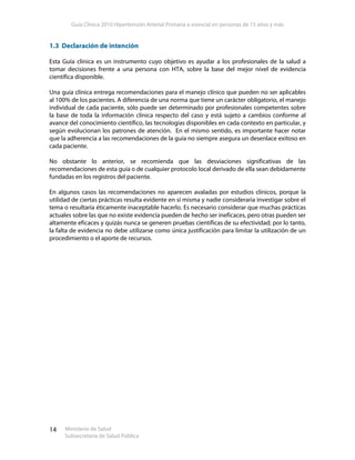 Guía Clínica 2010 Hipertensión Arterial Primaria o esencial en personas de 15 años y más
Ministerio de Salud
Subsecretaría de Salud Pública
14
1.3 Declaración de intención
Esta Guía clínica es un instrumento cuyo objetivo es ayudar a los profesionales de la salud a
tomar decisiones frente a una persona con HTA, sobre la base del mejor nivel de evidencia
científica disponible.
Una guía clínica entrega recomendaciones para el manejo clínico que pueden no ser aplicables
al 100% de los pacientes. A diferencia de una norma que tiene un carácter obligatorio, el manejo
individual de cada paciente, sólo puede ser determinado por profesionales competentes sobre
la base de toda la información clínica respecto del caso y está sujeto a cambios conforme al
avance del conocimiento científico, las tecnologías disponibles en cada contexto en particular, y
según evolucionan los patrones de atención. En el mismo sentido, es importante hacer notar
que la adherencia a las recomendaciones de la guía no siempre asegura un desenlace exitoso en
cada paciente.
No obstante lo anterior, se recomienda que las desviaciones significativas de las
recomendaciones de esta guía o de cualquier protocolo local derivado de ella sean debidamente
fundadas en los registros del paciente.
En algunos casos las recomendaciones no aparecen avaladas por estudios clínicos, porque la
utilidad de ciertas prácticas resulta evidente en sí misma y nadie consideraría investigar sobre el
tema o resultaría éticamente inaceptable hacerlo. Es necesario considerar que muchas prácticas
actuales sobre las que no existe evidencia pueden de hecho ser ineficaces, pero otras pueden ser
altamente eficaces y quizás nunca se generen pruebas científicas de su efectividad; por lo tanto,
la falta de evidencia no debe utilizarse como única justificación para limitar la utilización de un
procedimiento o el aporte de recursos.
 