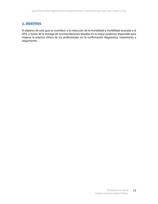 Guía Clínica 2010 Hipertensión Arterial Primaria o esencial en personas de 15 años y más
Ministerio de Salud
Subsecretaría de Salud Pública
15
2. OBJETIVOS
El objetivo de esta guía es contribuir a la reducción de la mortalidad y morbilidad asociada a la
HTA, a través de la entrega de recomendaciones basadas en la mejor evidencia disponible para
mejorar la práctica clínica de los profesionales en la confirmación diagnóstica, tratamiento y
seguimiento.
 