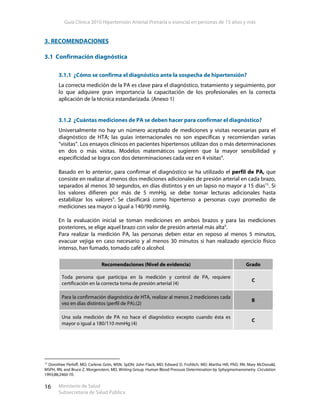 Guía Clínica 2010 Hipertensión Arterial Primaria o esencial en personas de 15 años y más
Ministerio de Salud
Subsecretaría de Salud Pública
16
3. RECOMENDACIONES
3.1 Confirmación diagnóstica
3.1.1 ¿Cómo se confirma el diagnóstico ante la sospecha de hipertensión?
La correcta medición de la PA es clave para el diagnóstico, tratamiento y seguimiento, por
lo que adquiere gran importancia la capacitación de los profesionales en la correcta
aplicación de la técnica estandarizada. (Anexo 1)
3.1.2 ¿Cuántas mediciones de PA se deben hacer para confirmar el diagnóstico?
Universalmente no hay un número aceptado de mediciones y visitas necesarias para el
diagnóstico de HTA; las guías internacionales no son específicas y recomiendan varias
“visitas”. Los ensayos clínicos en pacientes hipertensos utilizan dos o más determinaciones
en dos o más visitas. Modelos matemáticos sugieren que la mayor sensibilidad y
especificidad se logra con dos determinaciones cada vez en 4 visitas9
.
Basado en lo anterior, para confirmar el diagnóstico se ha utilizado el perfil de PA, que
consiste en realizar al menos dos mediciones adicionales de presión arterial en cada brazo,
separados al menos 30 segundos, en días distintos y en un lapso no mayor a 15 días15
. Si
los valores difieren por más de 5 mmHg, se debe tomar lecturas adicionales hasta
estabilizar los valores9
. Se clasificará como hipertenso a personas cuyo promedio de
mediciones sea mayor o igual a 140/90 mmHg.
En la evaluación inicial se toman mediciones en ambos brazos y para las mediciones
posteriores, se elige aquel brazo con valor de presión arterial más alta9
.
Para realizar la medición PA, las personas deben estar en reposo al menos 5 minutos,
evacuar vejiga en caso necesario y al menos 30 minutos si han realizado ejercicio físico
intenso, han fumado, tomado café o alcohol.
Recomendaciones (Nivel de evidencia) Grado
Toda persona que participa en la medición y control de PA, requiere
certificación en la correcta toma de presión arterial (4)
C
Para la confirmación diagnóstica de HTA, realizar al menos 2 mediciones cada
vez en días distintos (perfil de PA).(2)
B
Una sola medición de PA no hace el diagnóstico excepto cuando ésta es
mayor o igual a 180/110 mmHg (4)
C
15
Dorothee Perloff, MD; Carlene Grim, MSN, SpDN; John Flack, MD; Edward D. Frohlich, MD; Martha Hill, PhD, RN; Mary McDonald,
MSPH, RN; and Bruce Z. Morgenstern, MD, Writing Group. Human Blood Pressure Determination by Sphygmomanometry. Circulation
1993;88;2460-70.
 