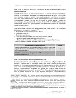 Guía Clínica 2010 Hipertensión Arterial Primaria o esencial en personas de 15 años y más
Ministerio de Salud
Subsecretaría de Salud Pública
17
3.1.3 ¿Cuál es el rol del Monitoreo Ambulatorio de Presión Arterial (MAPA) en el
diagnóstico de HTA?
El MAPA es una técnica de evaluación no invasiva de presión arterial, que permite su
medición en un período prolongado, que habitualmente es 24 horas. Estudios han
evidenciado sus ventajas en relación a la medición de presión arterial en el consultorio,
tales como, mejor correlación con daño de órgano blanco16
, estrecha relación con eventos
cardiovasculares17
, mayor exactitud en el control de presión arterial durante el
tratamiento, por el mayor tiempo de control y el menor “efecto del delantal blanco”. La
validación del estudio está disponible en el documento de consenso de la Sociedad
Chilena de Hipertensión18
.
El rol del monitoreo ambulatorio de presión arterial en la sospecha de HTA, es confirmar el
diagnóstico en las siguientes situaciones18,19
:
Sospecha de hipertensión del "delantal blanco".
Hipertensión episódica.
Disfunción autonómica.
Otras utilidades del MAPA se aplican en el seguimiento de HTA:
- Aparente resistencia a tratamiento farmacológico.
- Síntomas de hipotensión arterial en pacientes con terapia antihipertensiva.
La principal desventaja de esta técnica es su alto costo.
Recomendación (Nivel de evidencia) Grado
El MAPA tiene indicación en la confirmación diagnóstica de HTA cuando hay
sospecha de hipertensión del "delantal blanco”, hipertensión episódica y
disfunción autonómica. (3)
C
El MAPA tiene indicación en el seguimiento de HTA cuando hay sospecha de
resistencia a tratamiento.(3)
C
3.1.4 ¿Qué instrumento se utilizan para medir la PA?
El instrumento estándar recomendado para la medición es el esfigmomanómetro de
mercurio y fonendoscopio. Es importante destacar que existe suficiente evidencia de la
toxicidad del mercurio y su impacto adverso en el medio ambiente. Considerando que el
sector salud es uno de los principales contribuyentes a las emisiones de mercurio, las
naciones y organizaciones mundiales han reunido sus esfuerzos para impulsar el
abandono de instrumentos que lo contengan20
. En el caso de los esfigmomanómetros,
éstos se pueden reemplazar por equipos digitales (automáticos o semiautomáticos)
16
Palatini P, Mormino P, Santonastaso M, Mos L, Pessina AC. Ambulatory blood pressure predicts end-organ damage only in subjects
with reproducible recordings. HARVEST Study Investigators. Hypertension and Ambulatory Recording Venetia Study. J Hypertens.
1999; 17(4):465-73.
17
Dolan E, Stanton A, Thijs L, Hinedi K, Atkins N, McClory S, Den Hond E, McCormack P, Staessen JA, O'Brien E. Superiority of
ambulatory over clinic blood pressure measurement in predicting mortality: the Dublin outcome study. Hypertension. 2005;
46(1):156-61.
18
Prat H, Valdés G, Román O, Zárate LH. Actualización de las recomendaciones sobre el uso de la monitorización ambulatoria de
presión arterial.Documento de consenso de la Sociedad Chilena de Hipertensión. Rev Méd Chile 2009; 137: 1221-1234.
19
O´Brien, Asmar R, Beilin L, Imai Y, Mallion JM, Mancia G,et al. European Society of Hipertensión recommendations for conventional,
ambulatory and home blood pressure measurements. J hypertens 2003;21:821-48.
20
World Health Organization. Department of Protection of the Human Environment Water, Sanitation and Health. 2005. Mercury in
Health Care. Policy paper.
 