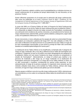 Guía Clínica 2010 Hipertensión Arterial Primaria o esencial en personas de 15 años y más
Ministerio de Salud
Subsecretaría de Salud Pública
20
El riesgo CV absoluto o global, se define como la probabilidad de un individuo de tener un
evento cardiovascular en un período de tiempo determinado, (lo más frecuente, en los
próximos 10 años).
Existen diferentes propuestas en el mundo para la valoración del riesgo cardiovascular,
tales como las publicadas en el Adult Treatment Panel III 200226
, Guidelines for the
management of arterial hypertension of the European Society of Hypertension (ESH) and
the European Society of Cardiology (ESC)25
, OMS 2007 27
.
A contar del 2009, en el Sistema Público de Salud, el Programa de Salud Cardiovascular
(PSCV), promueve el uso de las Tablas de riesgo cardiovascular para la población Chilena14
.
En su desarrollo se adaptó la función de riesgo coronario de Framingham, considerando
una estimación de la incidencia de eventos coronarios y la prevalencia de los factores de
riesgo colesterol total, colesterol HDL, presión arterial, diabetes y tabaquismo, según edad
y sexo, en la población chilena de 35 a 74 años28
.
Ni este instrumento, ni otros utilizados por los equipos de salud con anterioridad (Puntaje
Framingham y/o evaluación cualitativa del riesgo CV)29
, han sido validados en Chile. Por
esta razón el Ministerio de Salud promueve el uso preferente de estas Tablas en lugar de
las otras metodologías mencionadas, ya que tienen la ventaja de haber sido construidas
basadas en la realidad epidemiológica de nuestro país30
.
La clasificación de las Tablas chilenas se ha simplificado y contempla sólo 4 categorías de
riesgo CV: bajo, moderado, alto y muy alto (a diferencia de las Tablas de Framingham que
consideran 5 categorías), ya que no se justifica una mayor desagregación de categorías en
la población chilena con una menor incidencia de riesgo coronario en comparación al
estudio de Framingham31
. Adicionalmente, se redujo el umbral para clasificar a las
personas de moderado y alto riesgo (ej. un riesgo moderado en la clasificación de
Framingham americana corresponde a un riesgo alto en las Tablas chilenas). Es decir, en
un afán conservador y cauteloso, considerando las razones arriba expuestas, se está
sobreestimando el riesgo de la persona evaluada. Es importante tener presente que los
métodos utilizados hasta ahora, como también las Tablas chilenas, estiman sólo riesgo
coronario, en lugar de riesgo cardiovascular global, que sería lo deseable.
Algunos grupos se definen como de muy alto riesgo cardiovascular (≥20%), solamente por
sus antecedentes y en los cuales no corresponde utilizar tablas de estratificación de riesgo.
(Tabla 4).
26
Expert Panel on Detection, Evaluation, and Treatment of High Blood Cholesterol in Adults. Third report of the National Cholesterol
Education Program (NCEP) Expert Panel on Detection, Evaluation, and Treatment of High Blood Cholesterol in Adults (Adult
Treatment Panel III): Final Report. Circulation 2002;106:3143-421.
27
World Health Organization 2007. Prevention of cardiovascular disease: guidelines for assessment and management of total
cardiovascular risk. Disponible en: http://www.who.int/cardiovascular_diseases/guidelines/Full%20text.pdf [Consulta: 01 de abril de
2009].
28
Icaza G, Núñez L, Marrugat J, et al. Estimación de riesgo de enfermedad coronaria mediante la función de Framingham adaptada para
la población chilena. Rev Méd de Chile, aceptado para publicación 31.08.2009.
29
Gobierno de Chile, Ministerio de Salud 2002. Reorientación de los subprogramas de hipertensión y diabetes. Disponible en
www.minsal.cl [Consulta: 01 de abril de 2009].
30
Gobierno de Chile, Ministerio de Salud 2009. Implementación del enfoque de riesgo en el Programa Salud Cardiovascular.
Disponible en www.minsal.cl [Consulta: 01 de abril de 2009].
31
Marrugat J et al. Estimación del riesgo coronario en España mediante la ecuación de Framingham calibrada. Rev Esp Cardiol
2003;56(3):253-61.
 
