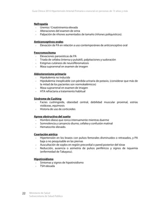 Guía Clínica 2010 Hipertensión Arterial Primaria o esencial en personas de 15 años y más
Ministerio de Salud
Subsecretaría de Salud Pública
22
Nefropatía
- Uremia / Creatininemia elevada
- Alteraciones del examen de orina
- Palpación de riñones aumentados de tamaño (riñones poliquísticos).
Anticonceptivos orales
- Elevación de PA en relación a uso contemporáneo de anticonceptivo oral
Feocromocitoma
- Elevaciones paroxísticas de PA
- Triada de cefalea (intensa y pulsátil), palpitaciones y sudoración
- Estigmas cutáneos de neurofibromatosis
- Masa suprarrenal en examen de imagen
Aldosteronismo primario
- Hipokalemia no inducida
- Hipokalemia inexplicable con pérdida urinaria de potasio, (considerar que más de
la mitad de los pacientes son normokalémicos)
- Masa suprarrenal en examen de imagen
- HTA refractaria a tratamiento habitual
Síndrome de Cushing
- Facies cushingoide, obesidad central, debilidad muscular proximal, estrías
violáceas, equimosis
- Historia de uso de corticoides
Apnea obstructiva del sueño
- Hombre obeso que ronca intensamente mientras duerme
- Somnolencia y cansancio diurno, cefalea y confusión matinal
- Hematocrito elevado.
Coartación aórtica
- Hipertensión en los brazos con pulsos femorales disminuidos o retrasados, y PA
baja o no pesquisable en las piernas
- Auscultación de soplos en región precordial o pared posterior del tórax
- Reducción, ausencia o asimetría de pulsos periféricos y signos de isquemia
(enfermedad de Takayasu).
Hipotiroidismo
- Síntomas y signos de hipotiroidismo
- TSH elevada
 