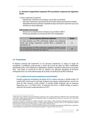 Guía Clínica 2010 Hipertensión Arterial Primaria o esencial en personas de 15 años y más
Ministerio de Salud
Subsecretaría de Salud Pública
23
2) Durante el seguimiento sospechar HTA secundaria si aparecen las siguientes
claves.
Claves sugerentes en general:
- Hipertensión refractaria a tres drogas, una de ellas un diurético.
- Elevación importante y persistente de la PA sobre valores previamente estables.
- Hiperaldosteronismo primario: hipokalemia bajo 3,8 meq/l en pacientes que usan
diuréticos en dosis habituales.
Enfermedad renovascular
- Elevación de creatininemia en relación al uso de IECA o ARA II.
- Historia de episodios recurrentes de EPA o ICC inexplicables.
Recomendación (Nivel de evidencia) Grado
En todo paciente con HTA confirmada, realizar una evaluación
inicial, que incluye anamnesis, examen físico y exámenes de
laboratorio. (3)
C
En todo paciente con HTA confirmada, establecer el RCV, a través
de un método de valoración de riesgo. (2)
A
3.2 Tratamiento
El objetivo principal del tratamiento en las personas hipertensas es reducir el riesgo de
mortalidad y morbilidad cardiovascular, a través del control de todos los FRCV modificables
identificados tales como tabaquismo, dislipidemia, diabetes, obesidad, sedentarismo y la propia
HTA. Para lograr el control de la HTA, se requiere una selección apropiada de fármacos
antihipertensivos con metas diferenciadas de acuerdo a la clasificación de RCV individual.
3.2.1 ¿Cuáles son las metas terapéuticas recomendadas?
Estudios evidencian el beneficio de reducir la PA a valores menores a 140/90 mmHg.32
El
estudio HOT mostró que la más baja incidencia de eventos cardiovasculares, ocurrió con
cifras de PAD menores a 82,6 mmHg.33
El estudio FEVER evidenció que en personas
hipertensas con 1 ó 2 FRCV o ECV, la reducción de la PA a <140/90 mmHg, se asoció a
reducción de eventos cardiovasculares en 27%34
.
32
Weber MA, Julius S, Kjeldsen SE, Brunner HR, Ekman S, Hansson L, Hua T, Laragh JH, McInnes GT, Mitchell L, Plat F, Schork MA, Smith
B, Zanchetti A. Blood pressure dependent and independent effects of antihypertensive treatment on clinical events in the VALUE
Trial. Lancet. 2004 ; 363(9426):2049-51.
33
Hansson L, Zanchetti A, Carruthers SG, Dahlöf B, Elmfeldt D, Julius S, Ménard J, Rahn KH, Wedel H, Westerling S. Effects of intensive
blood-pressure lowering and low-dose aspirin in patients with hypertension: principal results of the Hypertension Optimal
Treatment (HOT) randomised trial. HOT Study Group. Lancet. 1998; 351(9118):1755-62.
34
Liu L, Zhang Y, Liu G, Li W, Zhang X, Zanchetti A; FEVER Study Group. The Felodipine Event Reduction (FEVER) Study: a randomized
long-term placebo-controlled trial in Chinese hypertensive patients. J Hypertens. 2005; 23(12):2157-72.
 