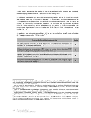 Guía Clínica 2010 Hipertensión Arterial Primaria o esencial en personas de 15 años y más
Ministerio de Salud
Subsecretaría de Salud Pública
24
Existe amplia evidencia del beneficio de un tratamiento más intenso en pacientes
diabéticos y aquellos con riesgo cardiovascular alto y muy alto35
.
En pacientes diabéticos, una reducción de 10 mmHg de PAS, redujo en 15% la mortalidad
por diabetes y en 11% la mortalidad por IAM36
. El estudio HOT mostró una reducción de
51% de eventos cardiovasculares en pacientes diabéticos que lograron cifras de PAD < 80
mmHg27
. El tratamiento intensivo en pacientes con diabetes, que lograron en promedio
cifras de PA 132/78 mmHg, redujo la incidencia de mortalidad (5,5%) en comparación con
el grupo de diabéticos con control moderado de la PA con cifras promedio de 138/86
mmHg, (10,7%)37
.
En pacientes con antecedentes de IAM y ECV, se ha comprobado el beneficio de reducción
de PA a valores promedio 130/80 mmHg38, 39
.
Recomendaciones (Nivel de evidencia) Grado
En todo paciente hipertenso, la meta terapéutica y estrategia de intervención se
establece de acuerdo al RCV individual. (2)
A
El tratamiento de las personas con HTA, incluye el control óptimo de otros FRCV
(tabaquismo, dislipidemia, hiperglicemia, obesidad, otros). (2)
A
La meta terapéutica en hipertensos con RCV muy alto, diabetes y/o nefropatía es lograr
cifras de PA bajo 130/80 mmHg. (1)
A
El objetivo terapéutico en hipertensos con RCV bajo, moderado y alto riesgo es lograr
cifras de PA bajo 140/90 mmHg. (1)
A
35
Zanchetti A, Hansson L, Clement D, Elmfeldt D, Julius S, Rosenthal T, Waeber B, Wedel H; HOT Study Group. Benefits and risks of
more intensive blood pressure lowering in hypertensive patients of the HOT study with different risk profiles: does a J-shaped curve
exist in smokers? J Hypertens. 2003; 21(4):797-804.
36
Adler AI, Stratton IM, Neil HA, Yudkin JS, Matthews DR, Cull CA, Wright AD, Turner RC, Holman RR. Association of systolic blood
pressure with macrovascular and microvascular complications of type 2 diabetes (UKPDS 36): prospective observational study. BMJ.
2000; 321(7258):412-9.
37
Estacio RO, Jeffers BW, Gifford N, Schrier RW. Effect of blood pressure control on diabetic microvascular complications in patients
with hypertension and type 2 diabetes. Diabetes Care. 2000; 23 Suppl 2:B54-64.
38
Arima H, Chalmers J, Woodward M, Anderson C, Rodgers A, Davis S, Macmahon S, Neal B; PROGRESS Collaborative Group. Lower
target blood pressures are safe and effective for the prevention of recurrent stroke: the PROGRESS trial. J Hypertens. 2006; 24(6):1201-
8.
39
Nissen SE, Tuzcu EM, Libby P, Thompson PD, Ghali M, Garza D, Berman L, Shi H, Buebendorf E, Topol EJ; CAMELOT Investigators.
Effect of antihypertensive agents on cardiovascular events in patients with coronary disease and normal blood pressure: the
CAMELOT study: a randomized controlled trial. JAMA. 2004; 292(18):2217-25.
 