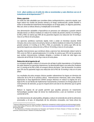 Guía Clínica 2010 Hipertensión Arterial Primaria o esencial en personas de 15 años y más
Ministerio de Salud
Subsecretaría de Salud Pública
25
3.2.2 ¿Qué cambios en el estilo de vida se recomiendan y cuán efectivos son en el
tratamiento de la hipertensión?40, 41
Dieta y ejercicio
Un estilo de vida saludable que considere dieta cardioprotectora y ejercicio regular, que
logre reducir los niveles de presión arterial y el riesgo cardiovascular, puede retardar o
evitar la necesidad de tratamiento farmacológico en el largo plazo, en algunos pacientes.
Más aún, tiene un efecto directo y multiplicador en la familia.
Una alimentación saludable e hipocalórica en personas con sobrepeso y presión arterial
elevada tienen un efecto modesto en reducir los niveles de presión arterial, 5-6 mmHg en
la PAS y PAD. Se estima que 40% de los pacientes logrará una reducción de 10 mmHg o
más en su PAS en el corto plazo.
Los ejercicios aeróbicos (caminata rápida, trote o andar en bicicleta) durante 30-60
minutos, tres a cinco veces a la semana, tienen un efecto modesto en reducir los niveles de
presión arterial, 2-3 mmHg en la PAS y PAD, en promedio. Se estima que 30% de los
pacientes logrará una reducción de su PAS en 10 mmHg o más en el corto plazo.
Aquellas intervenciones que combinan dieta y ejercicio han demostrado reducir tanto la
PAS como la PAD en aproximadamente 4-5 mmHg. Se estima que 25% de los pacientes
que reciben intervenciones múltiples dirigidas a cambiar el estilo de vida logra una
reducción de la PAS de 10 mm Hg o más en el corto plazo.
Reducción de la ingesta de sal
La consejería dirigida a reducir el consumo de sal bajo 6 g/día (equivalente a 2.4 g/diarios
de sodio dietario) en pacientes hipertensos, ha demostrado lograr una reducción modesta
de 2–3 mmHg en la PAS y PAD, en ensayos clínicos de hasta 1 año de duración. Se estima
que 25% de los pacientes logra una reducción de la PAS de 10 mmHg o más en el corto
plazo.
Los resultados de estos ensayos clínicos pueden sobreestimar los logros en términos de
reducción de la PA en la práctica clínica. Intervenciones intensivas, tales como Dietary
Approaches to Stop Hypertension (DASH) aunque efectivas en reducir la ingesta de sal y
bajar la PA, no son fáciles de implementar masivamente y mantener en el largo plazo en el
nivel primario de atención, ya que la mayoría de la sal está en los alimentos que la gente
compra.
Reducir la ingesta de sal puede permitir que aquellas personas en tratamiento
farmacológico puedan dejar de tomar los medicamentos y aún así mantener un buen
control de la PA.
Las intervenciones de salud pública, dirigidas a reducir el contenido de sal de los alimentos
procesados y el pan, el etiquetado de los alimentos envasados, son hasta ahora las
40
National Collaborating Centre for Chronic Conditions. Hypertension: management in adults in primary care: pharmacological update.
London: Royal College of Physicians, 2006. Disponible en http://www.nice.org.uk/nicemedia/pdf/HypertensionGuide.pdf [Consulta:
06 de abril de 2009]
41
The Effectiveness of Nutrition Interventions for Prevention and Treatment of Chronic Diseases in Primary Care Settings: A
systematic Literature Review. Dietitians of Canada, March 2006.
 
