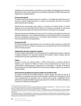 Guía Clínica 2010 Hipertensión Arterial Primaria o esencial en personas de 15 años y más
Ministerio de Salud
Subsecretaría de Salud Pública
26
medidas que han demostrado ser más efectivas y que deben ser adoptadas por la industria
alimentaria en gran escala. Basándose en la evidencia disponible, la OMS recomienda una
ingesta de sal <5 gramos diarios.
Consumo de alcohol
La ingesta excesiva de alcohol (más de 21 unidades y 14 unidades de alcohol/semana en
varones y mujeres respectivamente)42
, se asocia a una elevación de la PA y una menor
salud cardiovascular y hepática.
Intervenciones estructuradas para reducir el consumo de alcohol tienen un efecto
modesto en la PA, reduciendo la PAS y PAD en 3-4 mmHg, en promedio. Se estima que
30% de los pacientes logra una reducción de la PAS de 10 mmHg en el corto plazo.
Intervenciones breves realizadas por clínicos, de 10-15 minutos, que evalúan el consumo y
entregan información y una consejería apropiada, han demostrado reducir el consumo en
25% de los bebedores excesivos con o sin presión arterial elevada, y son tan efectivas
como las intervenciones de especialistas.
Consumo de café
El consumo excesivo de café de grano (cinco o más tazas al día) se asocia a una elevación
pequeña de la PA (2/1 mmHg) en personas con o sin elevación de la PA en estudios de
varios meses de duración.
Suplementos de calcio, magnesio o potasio
La mejor evidencia disponible no ha demostrado que los suplementos de calcio, magnesio
o potasio produzcan una reducción sostenida de la presión arterial. Tampoco que las
combinaciones de estos suplementos la reduzcan.
Tabaco
Aunque no existe una relación directa ni fuerte entre fumar y la presión arterial, la
evidencia que relaciona el hábito de fumar como principal factor de riesgo de las
enfermedades cardiovasculares y respiratorias es contundente. Y también, la evidencia
que demuestra la costo-efectividad de las intervenciones dirigidas a apoyar a los pacientes
a dejar el hábito.
Intervenciones grupales para apoyar cambios en el estilo de vida
Un aspecto común de los estudios dirigidos a lograr cambios de estilo de vida de la
población es la utilización de intervenciones grupales, realizadas por los equipos de salud
o por organizaciones de pacientes. Son un recurso que se pone a disposición de los
pacientes que puede brindarles el apoyo para lograr los cambios de conducta deseados y
mantener un estilo de vida saludable43-44
.
42
La unidad de alcohol equivale a 13 gramos de alcohol absoluto los que están contenidos en = 1 vaso de vino (150 cc); 1 cerveza
(300 cc); 1 trago de licor (45cc de licor: pisco, ron, whisky, vodka u otro similar).
43
Armando López-Portillo, Rosa Carmina Bautista-Vidal, Otilia F. Rosales-Velásquez, Lucía Galicia-Herrera, Juan Sergio Rivera-y
Escamilla. Control clínico posterior a sesiones grupales en pacientes con diabetes e hipertensión. Rev Med Inst Mex Seguro Soc 2007;
45 (1): 29-36.
44
E Márquez Contreras a, JJ Casado Martínez a, J Ramos Pérez a, S Sáenz Soubrier a, JP Moreno García a, B Celotti Gómez a, J Gascón
Vivó a, JL Martín de Pablos. Ensayo sobre la eficacia de los programas de educación para la salud en el cumplimiento terapéutico de
la hipertensión arterial. Aten Primaria. 1998;21:199-204.
 