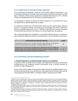 Guía Clínica 2010 Hipertensión Arterial Primaria o esencial en personas de 15 años y más
Ministerio de Salud
Subsecretaría de Salud Pública
28
3.2.4 ¿Cuándo iniciar monoterapia y terapia combinada?
En el tratamiento farmacológico inicial de la HTA puede utilizarse monoterapia o una
combinación de fármacos. Se puede iniciar monoterapia en pacientes hipertensos con RCV
bajo o moderado. Utilizar terapia combinada en pacientes hipertensos con PA ≥ 160/100
mmHg y en aquellos pacientes con RCV alto o muy alto (Flujograma 4).
La monoterapia es efectiva en alcanzar las metas terapéuticas en un 20-30% de los casos,
principalmente en aquellos hipertensos en etapa 1.
La combinación de fármacos en el tratamiento inicial de la HTA, permite lograr reducción
de PA en un período de tiempo más corto que la monoterapia. Esto tiene su aplicación
práctica en aquellos hipertensos con PA ≥ 160/100 mmHg y RCV alto, muy alto, en quienes
se recomienda intervenciones más intensas, con metas terapéuticas más exigentes.
Otra ventaja del tratamiento combinado es que pueden utilizarse fármacos en dosis más
bajas, reduciendo efectos secundarios en comparación con la monoterapia en dosis plena.
3.2.5 ¿Cómo elegir el fármaco antihipertensivo inicial?40
a. Pacientes hipertensos con RCV promedio o bajo y sin comorbilidad
En general, si bien se puede iniciar la terapia con cualquiera de los grupos de fármacos
antihipertensivos, las tendencias actuales recomiendan tomar la primera decisión de
acuerdo a la edad. (Flujograma 5)
Si bien, la Guía Clínica Inglesa de Hipertensión 2006, excluyó a los betabloqueadores como
fármaco de primera línea, aún se consideran en otras Guías Clínicas recientes, tales como la
Guía Europea de HTA 2007/200925,46
, Canadiense 200947
y Latinoamericana 200948
.
46
Mancia G, Laurent S, Agabiti-Rosei E, Ambrosioni E, Burnier M, Caulfield MJ, Cifkova R, Clément D, Coca A, Dominiczak A, Erdine S,
Fagard R, Farsang C, Grassi G, Haller H, Heagerty A, Kjeldsen SE, Kiowski W, Mallion JM, Manolis A, Narkiewicz K, Nilsson P, Olsen MH,
Rahn KH, Redon J, Rodicio J, Ruilope L, Schmieder RE, Struijker-Boudier HA, van Zwieten PA, Viigimaa M, Zanchetti A. Reappraisal of
European guidelines on hypertension management: a European Society of Hypertension Task Force document. Journal of
Hypertension 2009, 27:2121–2158.
47
Campbell NR, Khan NA, Hill MD, Tremblay G, Lebel M, Kaczorowski J, McAlister FA, Lewanczuk RZ, Tobe S; Canadian Hypertension
Education Program. 2009 Canadian Hypertension Education Program recommendations: the scientific summary--an annual update.
Can J Cardiol. 2009; 25(5):271-7.
48
Sanchez RA, Ayala M, Baglivo H, Velazquez C, Burlando G, Kohlmann O, Jimenez J, Jaramillo PL, Brandao A, Valdes G, Alcocer L,
Bendersky M, Ramirez AJ, Zanchetti A; Latin America Expert Group. Latin American guidelines on hypertension. Latin American
Expert Group. J Hypertens. 2009; 27(5):905-22.
Recomendaciones (Nivel de evidencia) Grado
Todo paciente hipertenso con PA sobre 160/100 mmHg, RCV alto o muy alto, se
beneficia del tratamiento farmacológico combinado desde el inicio. (2)
B
En hipertensos con RCV bajo, es posible iniciar el tratamiento sólo con medidas de
cambio de estilo de vida, por un período de hasta 3 meses. En caso de no lograr el
objetivo terapéutico, incorporar terapia farmacológica. (3)
C
 