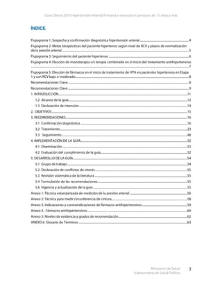 Guía Clínica 2010 Hipertensión Arterial Primaria o esencial en personas de 15 años y más
Ministerio de Salud
Subsecretaría de Salud Pública
3
ÍNDICE
Flujograma 1: Sospecha y confirmación diagnóstica hipertensión arterial..................................................................4
Flujograma 2: Metas terapéuticas del paciente hipertenso según nivel de RCV y plazos de normalización
de la presión arterial ...........................................................................................................................................................................5
Flujograma 3: Seguimiento del paciente hipertenso ............................................................................................................6
Flujograma 4: Elección de monoterapia v/s terapia combinada en el inicio del tratamiento antihipertensivo
.....................................................................................................................................................................................................................7
Flujograma 5: Elección de fármacos en el inicio de tratamiento de HTA en pacientes hipertensos en Etapa
1 y con RCV bajo o moderado.........................................................................................................................................................8
Recomendaciones Clave...................................................................................................................................................................8
Recomendaciones Clave...................................................................................................................................................................9
1. INTRODUCCIÓN..............................................................................................................................................................................11
1.2 Alcance de la guía................................................................................................................................................................12
1.3 Declaración de intención..................................................................................................................................................14
2. OBJETIVOS.......................................................................................................................................................................................15
3. RECOMENDACIONES....................................................................................................................................................................16
3.1 Confirmación diagnóstica ................................................................................................................................................16
3.2 Tratamiento............................................................................................................................................................................23
3.3 Seguimiento..........................................................................................................................................................................48
4. IMPLEMENTACIÓN DE LA GUÍA................................................................................................................................................52
4.1 Diseminación.........................................................................................................................................................................52
4.2 Evaluación del cumplimiento de la guía.....................................................................................................................52
5. DESARROLLO DE LA GUÍA..........................................................................................................................................................54
5.1 Grupo de trabajo..................................................................................................................................................................54
5.2 Declaración de conflictos de interés ............................................................................................................................55
5.3 Revisión sistemática de la literatura .............................................................................................................................55
5.4 Formulación de las recomendaciones.........................................................................................................................55
5.6 Vigencia y actualización de la guía ...............................................................................................................................55
Anexo 1: Técnica estandarizada de medición de la presión arterial .............................................................................56
Anexo 2: Técnica para medir circunferencia de cintura......................................................................................................58
Anexo 3. Indicaciones y contraindicaciones de fármacos antihipertensivos.............................................................59
Anexo 4. Fármacos antihipertensivos.......................................................................................................................................60
Anexo 5: Niveles de evidencia y grados de recomendación.............................................................................................62
ANEXO 6. Glosario de Términos...................................................................................................................................................63
 