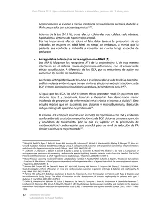 Guía Clínica 2010 Hipertensión Arterial Primaria o esencial en personas de 15 años y más
Ministerio de Salud
Subsecretaría de Salud Pública
32
Adicionalmente se asocian a menor incidencia de insuficiencia cardíaca, diabetes e
IAM comparados con calcioantagonistas52, 53
.
Además de la tos (7-15 %), otros efectos colaterales son, cefalea, rash, náuseas,
hiperkalemia, síntomas de hipotensión arterial.
Por los importantes efectos sobre el feto debe tenerse la precaución de no
indicarlos en mujeres en edad fértil en riesgo de embarazo, a menos que la
paciente sea confiable e instruida a consultar en cuanto tenga sospecha de
embarazo.
Antagonistas del receptor de la angiotensina ARA II (A)
Los ARA-II, bloquean los receptores AT1 de la angiotensina II, de esta manera
interfieren en el sistema renina-angiotensina-aldosterona, con el consecuente
efecto vasodilatador. A diferencia de los IECA, por su mecanismo de acción no
aumentan los niveles de bradicinina.
La eficacia antihipertensiva de los ARA-II es comparable a la de los IECA. Un meta-
análisis reciente evidencia que tienen similares efectos en reducir la incidencia de
ECV, eventos coronarios e insuficiencia cardíaca, dependientes de la PA54
.
Al igual que los IECA, los ARA-II tienen efecto protector renal. En pacientes con
diabetes tipo 2 y proteinuria, losartán e ibersartán han demostrado menor
incidencia de progresión de enfermedad renal crónica e ingreso a diálisis55
. Otro
estudio mostró que en pacientes con diabetes y microalbuminuria, ibersartán
redujo el riesgo de aparición de proteinuria56
.
El estudio LIFE comparó losartán con atenolol en hipertensos con HVI y evidenció
que losartán está asociado a menor incidencia de ECV, diabetes de nueva aparición
y abandono de tratamiento, por lo que es superior en la prevención de
morbimortalidad cardiovascular que atenolol para un nivel de reducción de PA
similar y además es mejor tolerado57
.
52
Wing LM, Reid CM, Ryan P, Beilin LJ, Brown MA, Jennings GL, Johnston CI, McNeil JJ, Macdonald GJ, Marley JE, Morgan TO, West MJ;
Second Australian National Blood Pressure Study Group. A comparison of outcomes with angiotensin-converting--enzyme inhibitors
and diuretics for hypertension in the elderly. N Engl J Med. 2003; 348(7):583-92.
53
Lindholm LH, Hansson L, Ekbom T, Dahlöf B, Lanke J, Linjer E, Scherstén B, Wester PO, Hedner T, de Faire U. Comparison of
antihypertensive treatments in preventing cardiovascular events in elderly diabetic patients: results from the Swedish Trial in Old
Patients with Hypertension-2. STOP Hypertension-2 Study Group. J Hypertens. 2000;18(11):1671-5.
54
Blood Pressure Lowering Treatment Trialists' Collaboration, Turnbull F, Neal B, Pfeffer M, Kostis J, Algert C, Woodward M, Chalmers
J, Zanchetti A, MacMahon S. Blood pressure-dependent and independent effects of agents that inhibit the renin-angiotensin system.
J Hypertens. 2007;25(5):951-8.
55
Brenner BM, Cooper ME, de Zeeuw D, Keane WF, Mitch WE, Parving HH, Remuzzi G, Snapinn SM, Zhang Z, Shahinfar S; RENAAL
Study Investigators. Effects of losartan on renal and cardiovascular outcomes in patients with type 2 diabetes and nephropathy. N
Engl J Med. 2001; 345(12):861-9.
56
Parving HH, Lehnert H, Bröchner-Mortensen J, Gomis R, Andersen S, Arner P; Irbesartan in Patients with Type 2 Diabetes and
Microalbuminuria Study Group. The effect of irbesartan on the development of diabetic nephropathy in patients with type 2
diabetes. N Engl J Med. 2001;345(12):870-8.
57
Dahlöf B, Devereux RB, Kjeldsen SE, Julius S, Beevers G, de Faire U, Fyhrquist F, Ibsen H, Kristiansson K, Lederballe-Pedersen O,
Lindholm LH, Nieminen MS, Omvik P, Oparil S, Wedel H; LIFE Study Group. Cardiovascular morbidity and mortality in the Losartan
Intervention For Endpoint reduction in hypertension study (LIFE): a randomised trial against atenolol. Lancet. 2002; 359(9311):995-
1003.
 
