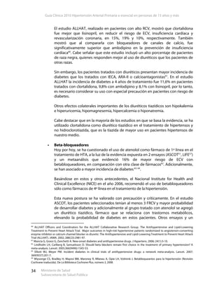 Guía Clínica 2010 Hipertensión Arterial Primaria o esencial en personas de 15 años y más
Ministerio de Salud
Subsecretaría de Salud Pública
34
El estudio ALLHAT, realizado en pacientes con alto RCV, mostró que clortalidona
fue mejor que lisinopril, en reducir el riesgo de ECV, insuficiencia cardíaca y
revascularización coronaria, en 15%, 19% y 10%, respectivamente. También
mostró que al compararla con bloqueadores de canales de calcio, fue
significativamente superior que amlodipino en la prevención de insuficiencia
cardíaca60
. Cabe señalar que este estudio incluyó un alto porcentaje de pacientes
de raza negra, quienes responden mejor al uso de diuréticos que los pacientes de
otras razas.
Sin embargo, los pacientes tratados con diuréticos presentan mayor incidencia de
diabetes que los tratados con IECA, ARA-II o calcioantagonistas61
. En el estudio
ALLHAT la incidencia de diabetes a 4 años de tratamiento fue 11,6% en pacientes
tratados con clortalidona, 9,8% con amlodipino y 8,1% con lisinopril, por lo tanto,
es necesario considerar su uso con especial precaución en pacientes con riesgo de
diabetes.
Otros efectos colaterales importantes de los diuréticos tiazídicos son hipokalemia
e hiperuricemia, hipomagnesemia, hipercalcemia o hiponatremia.
Cabe destacar que en la mayoría de los estudios en que se basa la evidencia, se ha
utilizado clortalidona como diurético tiazídico en el tratamiento de hipertensos y
no hidroclorotiazida, que es la tiazida de mayor uso en pacientes hipertensos de
nuestro medio.
Beta-bloqueadores
Hoy por hoy, se ha cuestionado el uso de atenolol como fármaco de 1ª línea en el
tratamiento de HTA, a la luz de la evidencia expuesta en 2 ensayos (ASCOT51
, LIFE57
)
y un metaanálisis que evidenció 16% de mayor riesgo de ECV con
betabloqueadores, en comparación con otra clase de fármacos62
. Adicionalmente,
se han asociado a mayor incidencia de diabetes63, 64
.
Basándose en estos y otros antecedentes, el Nacional Institute for Health and
Clinical Excellence (NICE) en el año 2006, recomendó el uso de betabloqueadores
sólo como fármacos de 4º línea en el tratamiento de la hipertensión.
Esta nueva postura se ha valorado con precaución y críticamente. En el estudio
ASCOT, los pacientes seleccionados tenían al menos 3 FRCV y mayor probabilidad
de desarrollar diabetes y adicionalmente al grupo tratado con atenolol se agregó
un diurético tiazídico, fármaco que se relaciona con trastornos metabólicos,
elevando la probabilidad de diabetes en estos pacientes. Otros ensayos y un
60
ALLHAT Officers and Coordinators for the ALLHAT Collaborative Research Group. The Antihypertensive and Lipid-Lowering
Treatment to Prevent Heart Attack Trial. Major outcomes in high-risk hypertensive patients randomized to angiotensin-converting
enzyme inhibitor or calcium channel blocker vs diuretic: The Antihypertensive and Lipid-Lowering Treatment to Prevent Heart Attack
Trial (ALLHAT). JAMA. 2002; 288(23):2981-97.
61
Mancia G, Grassi G, Zanchetti A. New-onset diabetes and antihypertensive drugs. J Hypertens. 2006; 24(1):3-10.
62
Lindholm LH, Carlberg B, Samuelsson O. Should beta blockers remain first choice in the treatment of primary hypertension? A
meta-analysis. Lancet. 2005;366(9496):1545-53.
63
Elliott WJ, Meyer PM. Incident diabetes in clinical trials of antihypertensive drugs: a network meta-analysis. Lancet. 2007;
369(9557):201-7.
64
Wiysonge CS, Bradley H, Mayosi BM, Maroney R, Mbewu A, Opie LH, Volmink J. Betabloqueantes para la hipertensión (Revisión
Cochrane traducida). De La Biblioteca Cochrane Plus, número 3, 2008.
 