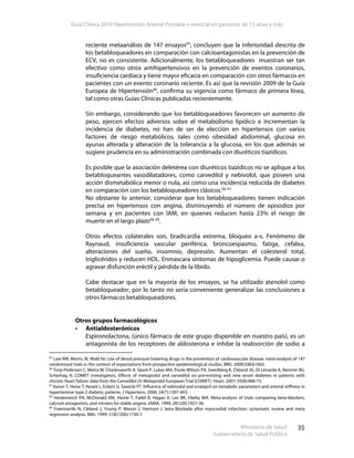 Guía Clínica 2010 Hipertensión Arterial Primaria o esencial en personas de 15 años y más
Ministerio de Salud
Subsecretaría de Salud Pública
35
reciente metaanálisis de 147 ensayos65
, concluyen que la inferioridad descrita de
los betabloqueadores en comparación con calcioantagonistas en la prevención de
ECV, no es consistente. Adicionalmente, los betabloqueadores muestran ser tan
efectivo como otros antihipertensivos en la prevención de eventos coronarios,
insuficiencia cardíaca y tiene mayor eficacia en comparación con otros fármacos en
pacientes con un evento coronario reciente. Es así que la revisión 2009 de la Guía
Europea de Hipertensión46
, confirma su vigencia como fármaco de primera línea,
tal como otras Guías Clínicas publicadas recientemente.
Sin embargo, considerando que los betabloqueadores favorecen un aumento de
peso, ejercen efectos adversos sobre el metabolismo lipídico e incrementan la
incidencia de diabetes, no han de ser de elección en hipertensos con varios
factores de riesgo metabólicos, tales como obesidad abdominal, glucosa en
ayunas alterada y alteración de la tolerancia a la glucosa, en los que además se
sugiere prudencia en su administración combinada con diuréticos tiazídicos.
Es posible que la asociación deletérea con diuréticos tiazídicos no se aplique a los
betabloqueantes vasodilatadores, como carvedilol y nebivolol, que poseen una
acción dismetabólica menor o nula, así como una incidencia reducida de diabetes
en comparación con los betabloqueadores clásicos.66, 67
No obstante lo anterior, considerar que los betabloqueadores tienen indicación
precisa en hipertensos con angina, disminuyendo el número de episodios por
semana y en pacientes con IAM, en quienes reducen hasta 23% el riesgo de
muerte en el largo plazo68, 69
.
Otros efectos colaterales son, bradicardia extrema, bloqueo a-v, Fenómeno de
Raynaud, insuficiencia vascular periférica, broncoespasmo, fatiga, cefalea,
alteraciones del sueño, insomnio, depresión. Aumentan el colesterol total,
triglicéridos y reducen HDL. Enmascara síntomas de hipoglicemia. Puede causar o
agravar disfunción eréctil y pérdida de la líbido.
Cabe destacar que en la mayoría de los ensayos, se ha utilizado atenolol como
betabloqueador, por lo tanto no sería conveniente generalizar las conclusiones a
otros fármacos betabloqueadores.
Otros grupos farmacológicos
Antialdosterónicos
Espironolactona, (único fármaco de este grupo disponible en nuestro país), es un
antagonista de los receptores de aldosterona e inhibe la reabsorción de sodio a
65
Law MR, Morris JK, Wald NJ. Use of blood pressure lowering drugs in the prevention of cardiovascular disease: meta-analysis of 147
randomised trials in the context of expectations from prospective epidemiological studies. BMJ. 2009;338:b1665.
66
Torp-Pedersen C, Metra M, Charlesworth A, Spark P, Lukas MA, Poole-Wilson PA, Swedberg K, Cleland JG, Di Lenarda A, Remme WJ,
Scherhag A; COMET investigators. Effects of metoprolol and carvedilol on pre-existing and new onset diabetes in patients with
chronic heart failure: data from the Carvedilol Or Metoprolol European Trial (COMET). Heart. 2007; 93(8):968-73.
67
Kaiser T, Heise T, Nosek L, Eckers U, Sawicki PT. Influence of nebivolol and enalapril on metabolic parameters and arterial stiffness in
hypertensive type 2 diabetic patients. J Hypertens. 2006; 24(7):1397-403.
68
Heidenreich PA, McDonald KM, Hastie T, Fadel B, Hagan V, Lee BK, Hlatky MA. Meta-analysis of trials comparing beta-blockers,
calcium antagonists, and nitrates for stable angina. JAMA. 1999; 281(20):1927-36.
69
Freemantle N, Cleland J, Young P, Mason J, Harrison J. beta Blockade after myocardial infarction: systematic review and meta
regression analysis. BMJ. 1999; 318(7200):1730-7.
 