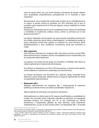 Guía Clínica 2010 Hipertensión Arterial Primaria o esencial en personas de 15 años y más
Ministerio de Salud
Subsecretaría de Salud Pública
36
nivel de túbulo distal, con una acción diurética ahorradora de potasio además
tiene propiedades antiproliferativas principalmente en el miocardio y vasos
sanguíneos.
Recientemente, otros estudios han evidenciado el efecto de los antialdosterónicos
en reducir la presión arterial en pacientes con HTA refractaria, por lo que se
considera como tratamiento de 4ª línea por algunos autores, vigilando los niveles
de potasio25,40
.
Estudios han demostrado que el uso de antialdosterónicos, reducen la mortalidad
y morbilidad en insuficiencia cardíaca severa y tienen su principal uso en este
grupo de pacientes70,71
.
Los efectos colaterales más frecuentes son, ginecomastia, mastodinia, disminución
de la líbido, disfunción eréctil, efecto antiandrogénico. La hiperkalemia puede ser
grave, sobretodo cuando éstos agentes se combinan con otros fármacos (IECA,
betabloqueadores) y otras condiciones (insuficiencia renal) que aumenten su
riesgo.
Alfa-2 agonistas
Estos fármacos estimulan los receptores alfa-2 del sistema nervioso central (SNC),
disminuyendo el tono simpático central y el metabolismo de la noradrenalina, con
el consecuente efecto hipotensor.
Los agentes más usados de este grupo son clonidina y metildopa. Esta última se
utiliza ampliamente en hipertensión del embarazo.
Son eficaces en hipertensos con HVI e HTA renovascular, en quienes estos agentes
se han utilizado en tratamientos combinados con otros fármacos.
Los efectos secundarios más frecuentes son, sedación, fatiga, sequedad bucal,
disfunción sexual, bradicardia. Además tienen el riesgo de hipertensión de rebote
al suspenderlos repentinamente.
Bloqueador alfa-1
Bloquean selectivamente los receptores alfa 1, disminuyendo la resistencia
periférica y el retorno venoso con efecto vasodilatador (hipotensor).
Algunos agentes de este grupo son, prazosina, doxazosina.
Adicionalmente a su efecto sobre la PA, mejoran el perfil lipídico y sensibilidad a la
insulina. Por otro lado, tienen indicación específica en pacientes con hiperplasia
prostática benigna. Sin embargo, aún no se han confirmado los efectos
beneficiosos o perjudiciales globales de estos fármacos como tratamiento
antihipertensivo, ya que el único ensayo clínico con bloqueador alfa 1, el estudio
70
Pitt, B, Remme, W, Zannad, F, Neaton, J. Eplerenone, a selective aldosterone blocker, in patients with left ventricular dysfunction
after myocardial infarction (EPHESUS). N Engl J Med 2003; 348:1309-21.
71
Pitt B, Zannad F, Remme WJ, Cody R, Castaigne A, Perez A, Palensky J, Wittes J. Randomized Aldactone Evaluation Study
Investigators. The effect of spironolactone on morbidity and mortality in patients with severe heart failure. N Engl J Med.
1999;341(10):709-17.
 
