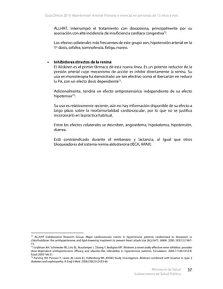 Guía Clínica 2010 Hipertensión Arterial Primaria o esencial en personas de 15 años y más
Ministerio de Salud
Subsecretaría de Salud Pública
37
ALLHAT, interrumpió el tratamiento con doxazosina, principalmente por su
asociación con alta incidencia de insuficiencia cardíaca congestiva72
.
Los efectos colaterales más frecuentes de este grupo son, hipotensión arterial en la
1º dosis, cefalea, somnolencia, fatiga, mareo.
Inhibidores directos de la renina
El Aliskiren es el primer fármaco de esta nueva línea. Es un potente reductor de la
presión arterial cuyo mecanismo de acción es inhibir directamente la renina. Su
uso en monoterapia ha demostrado ser tan efectivo como el ibersartán en reducir
la PA, con un efecto dosis dependiente73
.
Adicionalmente, tendría un efecto antiproteinúrico independiente de su efecto
hipotensor74
.
Su uso es relativamente reciente, aún no hay información disponible de su efecto a
largo plazo sobre la morbimortalidad cardiovascular, por lo que no se justifica
incorporarlo en la práctica habitual.
Entre los efectos colaterales se describen, angioedema, hipokalemia, hipotensión,
diarrea.
Está contraindicado durante el embarazo y lactancia, al igual que otros
bloqueadores del sistema renina-aldosterona (IECA, ARAII).
72
ALLHAT Collaborative Research Group. Major cardiovascular events in hypertensive patients randomized to doxazosin vs
chlorthalidone: the antihypertensive and lipid-lowering treatment to prevent heart attack trial (ALLHAT). JAMA. 2000; 283(15):1967-
75.
73
Gradman AH, Schmieder RE, Lins RL, Nussberger J, Chiang Y, Bedigian MP. Aliskiren, a novel orally effective renin inhibitor, provides
dose-dependent antihypertensive efficacy and placebo-like tolerability in hypertensive patients. Circulation. 2005;111(8):1012-8.
Epub 2005 Feb 21.
74
Parving HH, Persson F, Lewis JB, Lewis EJ, Hollenberg NK; AVOID Study Investigators. Aliskiren combined with losartan in type 2
diabetes and nephropathy. N Engl J Med. 2008;358(23):2433-46.
 