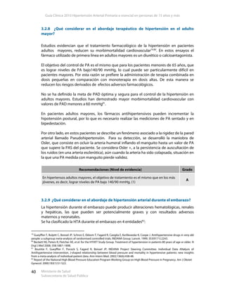 Guía Clínica 2010 Hipertensión Arterial Primaria o esencial en personas de 15 años y más
Ministerio de Salud
Subsecretaría de Salud Pública
40
3.2.8 ¿Qué considerar en el abordaje terapéutico de hipertensión en el adulto
mayor?
Estudios evidencian que el tratamiento farmacológico de la hipertensión en pacientes
adultos mayores, reducen su morbimortalidad cardiovascular79,80
. En estos ensayos el
fármaco utilizado de primera línea en adultos mayores es un diurético o calcioantagonista.
El objetivo del control de PA es el mismo que para los pacientes menores de 65 años, que
es lograr niveles de PA bajo140/90 mmHg, lo cual puede ser particularmente difícil en
pacientes mayores. Por esta razón se prefiere la administración de terapia combinada en
dosis pequeñas en comparación con monoterapia en dosis altas. De esta manera se
reducen los riesgos derivados de efectos adversos farmacológicos.
No se ha definido la meta de PAD óptima y segura para el control de la hipertensión en
adultos mayores. Estudios han demostrado mayor morbimortalidad cardiovascular con
valores de PAD menores a 60 mmHg81
.
En pacientes adultos mayores, los fármacos antihipertensivos pueden incrementar la
hipotensión postural, por lo que es necesario realizar las mediciones de PA sentado y en
bipedestación.
Por otro lado, en estos pacientes se describe un fenómeno asociado a la rigidez de la pared
arterial llamado Pseudohipertensión. Para su detección, se desarrolló la maniobra de
Osler, que consiste en ocluir la arteria humeral inflando el manguito hasta un valor de PA
que supere la PAS del paciente. Se considera Osler +, a la persistencia de auscultación de
los ruidos (en una arteria esclerótica), aún cuando la arteria ha sido colapsada, situación en
la que una PA medida con manguito pierde validez.
3.2.9 ¿Qué considerar en el abordaje de hipertensión arterial durante el embarazo?
La hipertensión durante el embarazo puede producir alteraciones hematológicas, renales
y hepáticas, las que pueden ser potencialmente graves y con resultados adversos
maternos y neonatales.
Se ha clasificado la HTA durante el embarazo en 4 entidades82
:
79
Gueyffier F, Bulpitt C, Boissel JP, Schron E, Ekbom T, Fagard R, Casiglia E, Kerlikowske K, Coope J. Antihypertensive drugs in very old
people: a subgroup meta-analysis of randomised controlled trials. INDANA Group. Lancet. 1999; 353(9171):2243.
80
Beckett NS, Peters R, Fletcher AE, et al. for the HYVET Study Group. Treatment of hypertension in patients 80 years of age or older. N
Engl J Med 2008; 358:1887–1898.
81
Boutitie F, Gueyffier F, Pocock S, Fagard R, Boissel JP; INDANA Project Steering Committee. Individual Data ANalysis of
Antihypertensive intervention. J-shaped relationship between blood pressure and mortality in hypertensive patients: new insights
from a meta-analysis of individual-patient data. Ann Intern Med. 2002;136(6):438-48.
82
Report of the National High Blood Pressure Education Program Working Group on High Blood Pressure in Pregnancy. Am J Obstet
Gynecol. 2000;183(1):S1-S22.
Recomendaciones (Nivel de evidencia) Grado
En hipertensos adultos mayores, el objetivo de tratamiento es el mismo que en los más
jóvenes, es decir, lograr niveles de PA bajo 140/90 mmHg. (1)
A
 