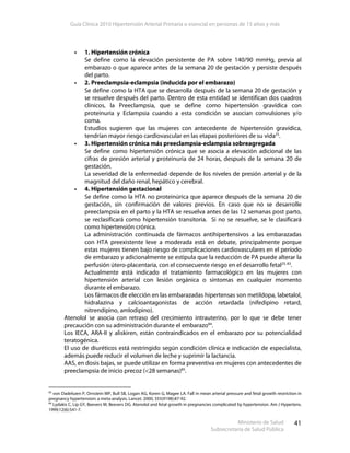 Guía Clínica 2010 Hipertensión Arterial Primaria o esencial en personas de 15 años y más
Ministerio de Salud
Subsecretaría de Salud Pública
41
1. Hipertensión crónica
Se define como la elevación persistente de PA sobre 140/90 mmHg, previa al
embarazo o que aparece antes de la semana 20 de gestación y persiste después
del parto.
2. Preeclampsia-eclampsia (inducida por el embarazo)
Se define como la HTA que se desarrolla después de la semana 20 de gestación y
se resuelve después del parto. Dentro de esta entidad se identifican dos cuadros
clínicos, la Preeclampsia, que se define como hipertensión gravídica con
proteinuria y Eclampsia cuando a esta condición se asocian convulsiones y/o
coma.
Estudios sugieren que las mujeres con antecedente de hipertensión gravídica,
tendrían mayor riesgo cardiovascular en las etapas posteriores de su vida25
.
3. Hipertensión crónica más preeclampsia-eclampsia sobreagregada
Se define como hipertensión crónica que se asocia a elevación adicional de las
cifras de presión arterial y proteinuria de 24 horas, después de la semana 20 de
gestación.
La severidad de la enfermedad depende de los niveles de presión arterial y de la
magnitud del daño renal, hepático y cerebral.
4. Hipertensión gestacional
Se define como la HTA no proteinúrica que aparece después de la semana 20 de
gestación, sin confirmación de valores previos. En caso que no se desarrolle
preeclampsia en el parto y la HTA se resuelva antes de las 12 semanas post parto,
se reclasificará como hipertensión transitoria. Si no se resuelve, se le clasificará
como hipertensión crónica.
La administración continuada de fármacos antihipertensivos a las embarazadas
con HTA preexistente leve a moderada está en debate, principalmente porque
estas mujeres tienen bajo riesgo de complicaciones cardiovasculares en el período
de embarazo y adicionalmente se estipula que la reducción de PA puede alterar la
perfusión útero-placentaria, con el consecuente riesgo en el desarrollo fetal25, 83
.
Actualmente está indicado el tratamiento farmacológico en las mujeres con
hipertensión arterial con lesión orgánica o síntomas en cualquier momento
durante el embarazo.
Los fármacos de elección en las embarazadas hipertensas son metildopa, labetalol,
hidralazina y calcioantagonistas de acción retardada (nifedipino retard,
nitrendipino, amlodipino).
Atenolol se asocia con retraso del crecimiento intrauterino, por lo que se debe tener
precaución con su administración durante el embarazo84
.
Los IECA, ARA-II y aliskiren, están contraindicados en el embarazo por su potencialidad
teratogénica.
El uso de diuréticos está restringido según condición clínica e indicación de especialista,
además puede reducir el volumen de leche y suprimir la lactancia.
AAS, en dosis bajas, se puede utilizar en forma preventiva en mujeres con antecedentes de
preeclampsia de inicio precoz (<28 semanas)85
.
83
von Dadelszen P, Ornstein MP, Bull SB, Logan AG, Koren G, Magee LA. Fall in mean arterial pressure and fetal growth restriction in
pregnancy hypertension: a meta-analysis. Lancet. 2000; 355(9198):87-92.
84
Lydakis C, Lip GY, Beevers M, Beevers DG. Atenolol and fetal growth in pregnancies complicated by hypertension. Am J Hypertens.
1999;12(6):541-7.
 