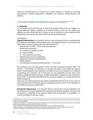 Guía Clínica 2010 Hipertensión Arterial Primaria o esencial en personas de 15 años y más
Ministerio de Salud
Subsecretaría de Salud Pública
42
Todos los antihipertensivos se excretan en la leche materna, la mayoría en muy baja
concentración, excepto propanolol y nifedipino que alcanzan concentraciones más
elevadas.
3.2.10 ¿Cómo se define crisis hipertensiva y cuál es su tratamiento? 86 , 87, 88, 89
a. Definición
Es la situación clínica derivada de un alza de la presión arterial (PA), que obliga a un
manejo eficiente, rápido y vigilado de la presión arterial, ya sea por los riesgos que
implican las cifras tensionales por sí mismas o por su asociación a una condición clínica
subyacente que se agrava con ascensos discretos de la presión arterial.
Se distinguen:
Urgencia hipertensiva, es la situación clínica en que la elevación brusca y sintomática de
la PA debe ser controlada en forma rápida, pero no inmediata (en días). En general, no hay
riesgo vital. Las causas más frecuente de urgencia HTA son:
Hipertensión con PAD > 130 mm Hg no complicada
Hipertensión asociada a:
a) Insuficiencia cardiaca sin EPA
b) Angina estable
c) Crisis isquémica transitoria
Hipertensión severa en trasplantado
Urgencias de manejo intrahospitalario
Infarto cerebral
Pre-eclampsia con presión arterial diastólica > 110 mm Hg
No constituye una crisis hipertensiva la HTA con cifras tensionales elevadas, PAD >110
mmHg y <130 mmHg, sin síntomas y sin amenaza de daño a corto plazo de órganos
blanco. Frecuentemente estos pacientes consultan al Servicio de Urgencia con síntomas
inespecíficos, que coexisten con la HTA pero no son producidos por ella, tales como
epistaxis, vértigo paroxístico benigno, cefaleas tensionales o migraña. En estas situaciones,
como la HTA se autolimita espontáneamente, puede ser peligroso su manejo agresivo en
el Box de Urgencia.
Existen por otro lado situaciones que elevan compensatoriamente la PA, en las cuales, la
reducción brusca de la PA puede agravar la alteración primaria, como en ECV isquémica o
hemorrágica y la isquemia placentaria.
Emergencia hipertensiva, es la situación clínica en que la PA es de tal magnitud o, las
circunstancias en las que la hipertensión se presenta son de tales caracteres, en que la vida
del paciente o integridad de los órganos vitales están amenazados, lo cual obliga a su
control inmediato, en minutos u horas.
85
Knight M, Duley L, Henderson-Smart DJ, King JF. Antiplatelet agents for preventing and treating pre-eclampsia. Cochrane Database
Syst Rev. 2007 ;(2):CD000492.
86
Valdés S G., Roessler B E . “Recomendaciones para el manejo de las crisis hipertensivas: Documento de Consenso de la Sociedad
Chilena de Hipertensión Arterial. Rev Méd Chile. 2002; 130: 322-331.
87
Varon J, Marik PE. The diagnosis and management of hypertensive crises. Chest 2000;118:2214-227.
88
Vidt DG. Emergency room management of hypertensive urgencies and emergencies. J Clin Hypertens 2001;3:158-164.
89
Calhoun DA, Oparil S. Treatment of hypertensive crisis. N Engl J Med 1990; 323:1177-1183.
 