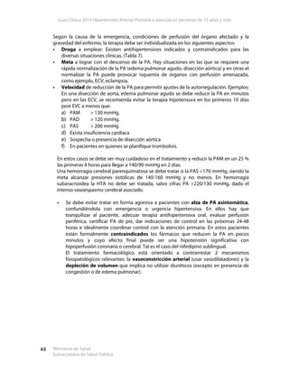 Guía Clínica 2010 Hipertensión Arterial Primaria o esencial en personas de 15 años y más
Ministerio de Salud
Subsecretaría de Salud Pública
44
Según la causa de la emergencia, condiciones de perfusión del órgano afectado y la
gravedad del enfermo, la terapia debe ser individualizada en los siguientes aspectos:
Droga a emplear: Existen antihipertensivos indicados y contraindicados para las
diversas situaciones clínicas. (Tabla 7).
Meta a lograr con el descenso de la PA. Hay situaciones en las que se requiere una
rápida normalización de la PA (edema pulmonar agudo, disección aórtica) y en otras el
normalizar la PA puede provocar isquemia de órganos con perfusión amenazada,
como ejemplo, ECV, eclampsia.
Velocidad de reducción de la PA para permitir ajustes de la autorregulación. Ejemplos:
En una disección de aorta, edema pulmonar agudo se debe reducir la PA en minutos
pero en las ECV, se recomienda evitar la terapia hipotensora en los primeros 10 días
post EVC a menos que:
a) PAM > 130 mmHg.
b) PAD > 120 mmHg.
c) PAS > 200 mmHg
d) Exista insuficiencia cardíaca
e) Sospecha o presencia de disección aórtica
f) En pacientes en quienes se planifique trombolisis.
En estos casos se debe ser muy cuidadoso en el tratamiento y reducir la PAM en un 25 %
las primeras 4 horas para llegar a 140/90 mmHg en 2 días.
Una hemorragia cerebral parenquimatosa se debe tratar si la PAS >170 mmHg, siendo la
meta alcanzar presiones sistólicas de 140-160 mmHg y no menos. En hemorragia
subaracnoidea la HTA no debe ser tratada, salvo cifras PA >220/130 mmHg, dado el
intenso vasoespasmo cerebral asociado.
Se debe evitar tratar en forma agresiva a pacientes con alza de PA asintomática,
confundiéndola con emergencia o urgencia hipertensiva. En ellos hay que
tranquilizar al paciente, adecuar terapia antihipertensiva oral, evaluar perfusión
periférica, certificar PA de pie, dar indicaciones de control en las próximas 24-48
horas e idealmente coordinar control con la atención primaria. En estos pacientes
están formalmente contraindicados los fármacos que reducen la PA en pocos
minutos y cuyo efecto final puede ser una hipotensión significativa con
hipoperfusión coronaria o cerebral. Tal es el caso del nifedipino sublingual.
El tratamiento farmacológico está orientado a contrarrestar 2 mecanismos
fisiopatológicos relevantes: la vasoconstricción arterial (usar vasodilatadores) y la
depleción de volumen que implica no utilizar diuréticos (excepto en presencia de
congestión o de edema pulmonar).
 