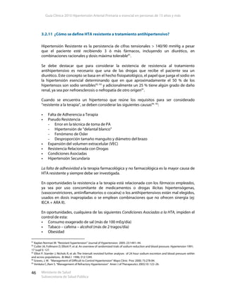 Guía Clínica 2010 Hipertensión Arterial Primaria o esencial en personas de 15 años y más
Ministerio de Salud
Subsecretaría de Salud Pública
46
3.2.11 ¿Cómo se define HTA resistente a tratamiento antihipertensivo?
Hipertensión Resistente es la persistencia de cifras tensionales > 140/90 mmHg a pesar
que el paciente esté recibiendo 3 ó más fármacos, incluyendo un diurético, en
combinaciones racionales y dosis máxima tolerable91
.
Se debe destacar que para considerar la existencia de resistencia al tratamiento
antihipertensivo es necesario que una de las drogas que recibe el paciente sea un
diurético. Este concepto se basa en el hecho fisiopatológico, el papel que juega el sodio en
la hipertensión esencial determinando que en que aproximadamente el 50 % de los
hipertensos son sodio sensibles92, 93
y adicionalmente un 25 % tiene algún grado de daño
renal, ya sea por nefroesclerosis o nefropatía de otro origen91
.
Cuando se encuentra un hipertenso que reúne los requisitos para ser considerado
“resistente a la terapia”, se deben considerar las siguientes causas94, 95
:
Falta de Adherencia a Terapia
Pseudo Resistencia
- Error en la técnica de toma de PA
- Hipertensión de “delantal blanco”
- Fenómeno de Osler
- Desproporción tamaño manguito y diámetro del brazo
Expansión del volumen extracelular (VEC)
Resistencia Relacionada con Drogas
Condiciones Asociadas
Hipertensión Secundaria
La falta de adhesividad a la terapia farmacológica y no farmacológica es la mayor causa de
HTA resistente y siempre debe ser investigada.
En oportunidades la resistencia a la terapia está relacionada con los fármacos empleados,
ya sea por uso concomitante de medicamentos o drogas ilícitas hipertensógenas,
(vasoconstrictores, antiinflamatorios o cocaína) o los antihipertensivos están mal elegidos,
usados en dosis inapropiadas o se emplean combinaciones que no ofrecen sinergia (ej:
IECA + ARA II).
En oportunidades, cualquiera de las siguientes Condiciones Asociadas a la HTA, impiden el
control de esta:
Consumo exagerado de sal (más de 100 mEq/día)
Tabaco – cafeína – alcohol (más de 2 tragos/día)
Obesidad
91
Kaplan Norman M. “Resistant hypertension” Journal of Hypertension 2005: 23:1441–44.
92
Cutler JA, Follmann D, Elliott P, et al. An overview of randomized trials of sodium reduction and blood pressure. Hypertension 1991;
17 (supl I): 127.
93
Elliot P, Stamler J, Nichols R, et als The Intersalt revisited further analyses of 24 hour sodium excretion and blood pressure within
and across populations. Br Med J 1996; 312:1249.
94
Graves, J. W. “Management of Difficult to Control Hypertension” Mayo Clinic Proc 2000; 75:278-84.
95
Venkata C.,Ram S. “Management of Refractory Hypertension” Amer J of Therapeutics 2003;10: 122–26.
 