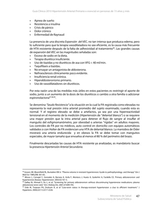 Guía Clínica 2010 Hipertensión Arterial Primaria o esencial en personas de 15 años y más
Ministerio de Salud
Subsecretaría de Salud Pública
47
Apnea de sueño
Resistencia a insulina
Crisis de pánico
Dolor crónico
Enfermedad de Raynaud
La presencia de una discreta Expansión del VEC, no tan intensa que produzca edema, pero
lo suficiente para que la terapia vasodilatadora no sea eficiente, es la causa más frecuente
de HTA resistente después de la falta de adhesividad al tratamiento96
. Las grandes causas
de expansión del VEC en las magnitudes señaladas son:
Exceso de sodio en la dieta.
Terapia diurética insuficiente.
Uso de tiazidas y no diuréticos de asa con VFG < 40 ml/min.
Taquifilaxis a tiazidas.
No ensayar un antagonista de aldosterona.
Nefroesclerosis clínicamente poco evidente.
Insuficiencia renal crónica.
Hiperaldosteronismo primario.
Uso de vasodilatadores sin diuréticos.
Por esta razón una de las medidas más útiles en estos pacientes es restringir el aporte de
sodio, junto a un aumento de la dosis de los diuréticos o cambio a otra familia o adicionar
espironolactona97,98,99
.
Se denomina “Seudo Resistencia” a la situación en la cual la PA registrada como elevadas no
representa la real presión intra arterial promedio del sujeto examinado, cuando esta es
normal. Y el registro elevado se debe a artefactos, ya sea por una hiperreactividad
tensional en el momento de la medición (Hipertensión de “delantal blanco”) o se requiere
una mayor presión que la intra arterial para detener el flujo de sangre al insuflar el
manguito del esfigmomanómetro, por obesidad o arterias “rígidas” en adultos mayores.
Los controles de PA por no médicos, auto control en domicilio con equipos automáticos
validados o con Holter de PA evidencian una HTA de delantal blanco. La maniobra de Osler
mostrará una arteria endurecida y en obesos la PA se debe tomar con manguitos
especiales, de mayor tamaño que envuelva al menos el 80 % del perímetro del brazo.
Finalmente descartadas las causas de HTA resistente ya analizadas, es mandatorio buscar
la presencia Hipertensión Arterial Secundaria.
96
Graves JW, Bloomfield RL, Buckalew VM Jr. “Plasma volume in resistant hypertension: Guide to pathophysiology and therapy” Am J
Med Sci 1989;298: 361-65.
97
Mosso L, Carvajal C, Gonzalez A, Barraza A, Avila F, Montero J, Huete A, Gederlini A, Fardella CE. Primary aldosteronism and
hypertensive disease. Hypertension. 2003;42:161-5.
98
Gallay BJ, Ahmad S, Xu L, et al, “Screening for primary aldosteronism without discontinuing hypertensive medications: plasma
aldosterone-renin ratio” Am J Kidney Dis. 2001;37:699-705.
99
Eide IK, Torjesen PA, Drolsum A, et al “Low-renin status in therapy-resistant hypertension: a clue to efficient treatment.” J
Hypertens. 2004;22(11):2217-2226.
 