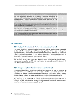 Guía Clínica 2010 Hipertensión Arterial Primaria o esencial en personas de 15 años y más
Ministerio de Salud
Subsecretaría de Salud Pública
48
3.3 Seguimiento
3.3.1 ¿Qué periodicidad de control es la adecuada en el seguimiento?
Una vez alcanzados los objetivos terapéuticos, que incluyen el logro de la meta de PA y el
control de los factores de riesgo modificables, el propósito es vigilar que se mantengan los
logros obtenidos y monitorear la incidencia de DOB subclínico, deterioro de parámetros
clínicos u otras complicaciones. En esta fase se puede reducir la frecuencia de visitas, sin
extremarla a intervalos de tiempo excesivamente largos.
Así, pacientes con RCV alto y muy alto requieren mayor frecuencia de controles cada 3
meses, en tanto aquellos con RCV bajo pueden controlarse cada 6 meses. El tratamiento de
HTA debe continuarse de por vida.
3.3.2 ¿Con qué periodicidad realizar exámenes de laboratorio?
El AUGE establece control anual de exámenes en los pacientes con HTA; sin embargo, no
hay evidencia para establecer una frecuencia estándar para realizar exámenes de
laboratorio en general, a excepción de electrocardiograma cuyo control es anual, basado
en que las variaciones de HVI suelen ser evidentes después de 1 año de tratamiento25
.
Por otro lado, se ha establecido el control anual de microalbuminuria cuando ésta es
negativa. En caso de ser positiva, se ha determinado realizar una prueba de confirmación,
la cual se repite en un plazo máximo de 6 meses58
.
Recomendaciones (Nivel de evidencia) Grado
En todo hipertenso resistente a tratamiento, comprobar adhesividad a
tratamiento farmacológico y no farmacológico, descartar ausencia de fármacos
hipertensógenos, descartar condiciones hipertensógenas asociadas e HTA
secundaria. (2)
A
En el manejo de hipertensos resistentes a tratamiento, emplear los fármacos en
dosis máxima y en asociación lógica. (2)
A
En el manejo de hipertensos resistentes a tratamiento, optimizar el uso de
diuréticos y/o agregar espironolactona. (2)
A
En el manejo de hipertensos resistentes a tratamiento, considerar el uso de
fármacos de acción prolongada. (2)
B
 