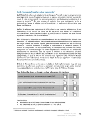 Guía Clínica 2010 Hipertensión Arterial Primaria o esencial en personas de 15 años y más
Ministerio de Salud
Subsecretaría de Salud Pública
49
3.3.3 ¿Cómo se define adherencia al tratamiento?
La OMS definió adherencia a tratamiento prolongado: “el grado en que el comportamiento
de una persona - tomar el medicamento, seguir un régimen alimentario y ejecutar cambios del
modo de vida - se corresponde con las recomendaciones acordadas con un profesional de la
asistencia sanitaria”100
. En este proceso el paciente tiene una participación activa y
voluntaria, en la cual la relación entre el profesional y el paciente es determinante para
lograr los objetivos.
La falta de adherencia al tratamiento de HTA, es la principal causa del pobre control de los
hipertensos en el mundo. La mitad de los pacientes que inician un tratamiento
antihipertensivo, abandona por completo la atención dentro el primer año y de los que
siguen en tratamiento, sólo la mitad adhiere100
.
Para monitorear la adherencia al tratamiento existen dos procedimientos: los directos y los
indirectos. Los métodos directos, basados en la medición de metabolitos o de marcadores
en sangre u orina, son los más seguros, pero su utilización está limitada por los costos y
viabilidad. Entre los indirectos se incluyen el juicio médico, el conteo de píldoras, el
conteo de comprimidos con microprocesador y el autorreporte del paciente. Este último,
comparado con el nivel de drogas o el conteo de píldoras, ha demostrado una tendencia a
sobreestimar la adherencia, pero es seguro al informar la no-adherencia. Estudios
comprobaron que el auto informe del paciente fue el que mejor se correlacionó con el de
comprimidos, ya que el 70% de los pacientes que reportaron alta adherencia fueron
confirmados como adherentes, mientras que el 90% de los que reportaron no-adherencia
fueron confirmados con similar método.
El test de Morisky-Green-Levine es un método de fácil implementación muy útil para
determinar la adherencia y quienes no contestan correctamente las preguntas tendrían
más probabilidades de controlar menos la PA y tener cifras de PAD más elevadas.
Test de Morisky-Green-Levine para evaluar adherencia al tratamiento
¿Alguna vez olvidó tomar sus medicamentos para la HTA?
Sí No
¿Toma el medicamento en horas diferentes a lo indicado?
Sí No
Cuando se siente bien, ¿deja de tomar el medicamento?
Sí No
Si alguna vez el medicamento le cae mal, ¿deja de tomarlo?
Sí No
Se consideran
Adherentes (ADT) a quienes contestan No a las cuatro preguntas
No-adherentes (NADT) a quienes contestan Sí a una o más.
100
Organización Mundial de la Salud 2004. Adherencia a los tratamientos a largo plazo: pruebas para la acción.
 