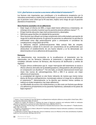 Guía Clínica 2010 Hipertensión Arterial Primaria o esencial en personas de 15 años y más
Ministerio de Salud
Subsecretaría de Salud Pública
50
3.3.4 ¿Qué factores se asocian a una menor adhesividad al tratamiento?100
Los factores más importantes que contribuyen a la no-adherencia terapéutica son la
naturaleza asintomática y vitalicia de la enfermedad. La ausencia de síntomas, identificado
por el paciente como señal que la PA está bien, implica serio riesgo de que el paciente
abandone el tratamiento.
Otros factores asociados a la no adherencia
Edad. Según el informe de OMS, a mayor edad menor adherencia a tratamiento, sin
embargo otros estudios muestran que los pacientes jóvenes adhieren menos101, 102
.
El bajo nivel de educación, bajo nivel socioeconómico y desempleo.
Deficiente apoyo familiar y la soledad de los pacientes
Otros factores que influyen son la baja comprensión de la enfermedad y percepción de
riesgo de la salud del paciente. En general, los pacientes no adherentes no perciben la
enfermedad como algo potencialmente grave o amenazante ni consideran las
complicaciones a largo plazo de la HTA.
La deficiente relación profesional-paciente: Mala actitud, falta de empatía,
disponibilidad y calidad de la atención son características de los profesionales que
obstaculizan el establecimiento de una buena relación y se ha demostrado son
determinantes en la no adherencia de los pacientes.
Fármacos
Los determinantes más reconocidos en la no-adherencia al tratamiento son los
relacionados con los fármacos: tolerancia al tratamiento y regímenes de fármacos
complejos (elevado número de fármacos, alta frecuencia de dosificación y cambio de
régimen).
Ensayos clínicos evidenciaron que la mayor interrupción del tratamiento se asocia a
efectos adversos derivados de los betabloqueadores y bloqueadores alfa adrenérgicos
en comparación con diuréticos103
. Por otro lado, un estudio observacional mostró que
clases más nuevas de calcioantagonistas, IECA y ARA II se asocian con mejor
adherencia al tratamiento.
La complejidad del régimen es otro factor relevante, de manera que menos tomas
diarias de fármaco antihipertensivo, monoterapia reducen el riesgo de no adherencia
al tratamiento104
. Adicionalmente, se ha descrito que mientras menos cambios se
realicen en el plan terapéutico, hay mejor adherencia.
Las dificultades de acceso a los medicamentos y su alto costo son factores que afectan
a la adherencia al tratamiento en los pacientes hipertensos, sobretodo en los países de
bajos ingresos105
.
101
Vawter L, Tong X, Gemilyan M, Yoon PW. Barriers to antihypertensive medication adherence among adults--United States, 2005. J
Clin Hypertens (Greenwich). 2008; 10(12):922-9.
102
Maguire LK, Hughes CM, McElnay JC. Exploring the impact of depressive symptoms and medication beliefs on medication
adherence in hypertension--a primary care study. Patient Educ Couns. 2008 Nov;73(2):371-6.
103
Wright JM. Choosing a first-line drug in the management of elevated blood pressure: what is the evidence? 1: Thiazide diuretics.
CMAJ. 2000 ;163(1):57-60.
104
Bangalore S, Kamalakkannan G, Parkar S, Messerli FH. Fixed-dose combinations improve medication compliance: a meta-analysis.
Am J Med. 2007; 120(8):713-9.
105
Schafheutle EI, Hassell K, Noyce PR, Weiss MC. Access to medicines: cost as an influence on the views and behaviour of patients.
Health Soc Care Community. 2002 May;10(3):187-95.
 