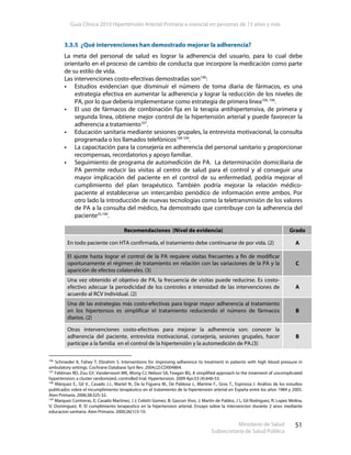 Guía Clínica 2010 Hipertensión Arterial Primaria o esencial en personas de 15 años y más
Ministerio de Salud
Subsecretaría de Salud Pública
51
3.3.5 ¿Qué intervenciones han demostrado mejorar la adherencia?
La meta del personal de salud es lograr la adherencia del usuario, para lo cual debe
orientarlo en el proceso de cambio de conducta que incorpore la medicación como parte
de su estilo de vida.
Las intervenciones costo-efectivas demostradas son100
:
Estudios evidencian que disminuir el número de toma diaria de fármacos, es una
estrategia efectiva en aumentar la adherencia y lograr la reducción de los niveles de
PA, por lo que debería implementarse como estrategia de primera línea100, 106
.
El uso de fármacos de combinación fija en la terapia antihipertensiva, de primera y
segunda línea, obtiene mejor control de la hipertensión arterial y puede favorecer la
adherencia a tratamiento107
.
Educación sanitaria mediante sesiones grupales, la entrevista motivacional, la consulta
programada o los llamados telefónicos108-109
.
La capacitación para la consejería en adherencia del personal sanitario y proporcionar
recompensas, recordatorios y apoyo familiar.
Seguimiento de programa de automedición de PA. La determinación domiciliaria de
PA permite reducir las visitas al centro de salud para el control y al conseguir una
mayor implicación del paciente en el control de su enfermedad, podría mejorar el
cumplimiento del plan terapéutico. También podría mejorar la relación médico-
paciente al establecerse un intercambio periódico de información entre ambos. Por
otro lado la introducción de nuevas tecnologías como la teletransmisión de los valores
de PA a la consulta del médico, ha demostrado que contribuye con la adherencia del
paciente25,100
.
Recomendaciones (Nivel de evidencia) Grado
En todo paciente con HTA confirmada, el tratamiento debe continuarse de por vida. (2) A
El ajuste hasta lograr el control de la PA requiere visitas frecuentes a fin de modificar
oportunamente el régimen de tratamiento en relación con las variaciones de la PA y la
aparición de efectos colaterales. (3)
C
Una vez obtenido el objetivo de PA, la frecuencia de visitas puede reducirse. Es costo-
efectivo adecuar la periodicidad de los controles e intensidad de las intervenciones de
acuerdo al RCV individual. (2)
A
Una de las estrategias más costo-efectivas para lograr mayor adherencia al tratamiento
en los hipertensos es simplificar el tratamiento reduciendo el número de fármacos
diarios. (2)
B
Otras intervenciones costo-efectivas para mejorar la adherencia son: conocer la
adherencia del paciente, entrevista motivacional, consejería, sesiones grupales, hacer
partícipe a la familia en el control de la hipertensión y la automedición de PA.(3)
B
106
Schroeder K, Fahey T, Ebrahim S. Interventions for improving adherence to treatment in patients with high blood pressure in
ambulatory settings. Cochrane Database Syst Rev. 2004;(2):CD004804.
107
Feldman RD, Zou GY, Vandervoort MK, Wong CJ, Nelson SA, Feagan BG. A simplified approach to the treatment of uncomplicated
hypertension: a cluster randomized, controlled trial. Hypertension. 2009 Apr;53 (4):646-53.
108
Márquez E., Gil V., Casado J.J., Martel N., De la Figuera M., De Pablosa J., Martíne F., Gros T., Espinosa J. Análisis de los estudios
publicados sobre el incumplimiento terapéutico en el tratamiento de la hipertensión arterial en España entre los años 1984 y 2005.
Aten Primaria. 2006;38:325-32.
109
Marquez Contreras, E; Casado Martinez, J J; Celotti Gomez, B; Gascon Vivo, J; Martin de Pablos, J L; Gil Rodriguez, R; Lopez Molina,
V; Dominguez, R. El cumplimiento terapeutico en la hipertension arterial. Ensayo sobre la intervencion durante 2 anos mediante
educacion sanitaria. Aten Primaria. 2000;26(1):5-10.
 